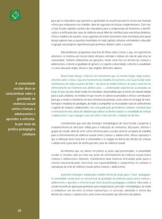 para que os educadores que queiram se aprofundar no assunto possam ter acesso aos manuais
e livros que embasaram este trabalho, além de sugestões de leituras complementares. Com isso,
o Guia Escolar subsidia a prática dos educadores para a compreensão do fenômeno, a identificação e a notificação dos casos de violência sexual. Além de contribuir para uma leitura dinâmica,
crítica e analítica do assunto, essas sugestões de leitura funcionam como orientação para quem
deseja explorar mais as questões levantadas em cada capítulo, inclusive estimulando o educador
a agregar suas próprias experiências para promover debates sobre o assunto.
Adicionalmente, preparamos uma lista de filmes sobre o tema, o que, em experiências
anteriores, se mostrou um recurso muito útil para estimular o debate em sala de aula e/ou na
comunidade. Também elaboramos um glossário, tendo como foco os direitos de crianças e
adolescentes, o direito à igualdade de gênero e o respeito à diversidade, o direito à sexualidade
e a uma educação ampla, diversa e que englobe diferentes saberes.

A comunidade
escolar deve se
conscientizar sobre a
gravidade da
violência sexual
contra crianças e
adolescentes e
aprender a enfrentála por meio da
prática pedagógica
cotidiana

Nosso maior desejo é oferecer um instrumento que, ao mesmo tempo, traga esclarecimentos sobre o tema e seja uma ferramenta de trabalho. Dessa forma, este Guia Escolar reúne
contribuições de todas as partes do País – nas áreas de análise teórica e de ações concretas no
enfrentamento do fenômeno nos últimos anos −, condensando experiências acumuladas ao
longo de duas décadas. Assim sendo, foi concebido e desenvolvido para se tornar um manual voltado
para a ação cotidiana, na medida em que resume os saberes acumulados e oferece contribuições
para que a escola se transforme em uma referência de proteção, assim como em um lugar de transformação e mudança de paradigma, de modo a acompanhar as necessidades reais de conhecimento
e suporte de crianças e adolescentes. Com esta publicação, pretendemos, também, contribuir para
a construção de uma cultura de cidadania que valorize os direitos sexuais e a sexualidade de crianças
e adolescentes e que conjugue sexo com afeto e não com dor e violação de direitos.
Consideramos que uma das intenções metodológicas do Guia Escolar é propiciar o
estabelecimento de uma base sólida para a realização de seminários, discussões, oficinas e
grupos de estudo, além de servir como referência para a escola construir um plano de trabalho
para o enfrentamento da violência sexual contra crianças e adolescentes. Nossa esperança é
que a utilização deste Guia leve a comunidade a se engajar na defesa dos direitos de crianças
e adolescentes para além da notificação dos casos de violência sexual.
Acreditamos que, ao colocar em prática as ações aqui preconizadas, a comunidade
escolar se envolva cada vez mais nas ações de enfrentamento da violência sexual contra
crianças e adolescentes. Ademais, vislumbramos duas maneiras articuladas pelas quais o
sistema educacional pode concretizar sua responsabilidade e compromisso no combate à
reprodução do ciclo de violência sexual contra crianças e adolescentes.
A primeira estratégia é voltada para o âmbito interno da escola, para o “fazer” pedagógico.
A comunidade escolar deve se conscientizar da gravidade da violência sexual contra crianças e
adolescentes e aprender a enfrentá-la por meio da prática pedagógica cotidiana. Para tanto, a
escola necessita de apoio para promover uma reorganização curricular e metodológica, de modo
a estabelecer um elo entre os temas transversais e o currículo, adotando o ensino dos
direitos de crianças e adolescentes como tema estruturante das diferentes disciplinas.

20

 