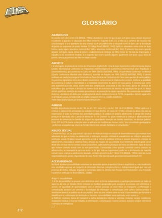 GLOSSÁRIO
ABANDONO
De acordo com o Art. 22 do ECA (BRASIL, 1990a), abandono é o ato em que os pais, sem justa causa, deixam de prover
o sustento, a guarda e a educação dos filhos menores. Segundo o Art. 23, a falta ou a carência de recursos não
caracteriza por si só o abandono de uma criança ou de um adolescente e não pode servir de base para a decretação
da perda ou suspensão do poder familiar. O Código Penal (BRASIL, 1940) tipifica o abandono como crime de duas
formas, quais sejam: abandono material (Art. 244) e abandono intelectual (Art. 246). O primeiro tipo ocorre quando
alguém, sem justa causa, deixa de prover a subsistência do cônjuge, do filho menor de 18 anos ou inapto para o
trabalho ou de ascendente inválido. Já o segundo tipo ocorre quando alguém, igualmente sem justa causa, deixa de
prover a instrução primária de filho em idade escolar.

ABORTO
É a interrupção da gestação de menos de 20 semanas. O aborto foi tema de duas importantes conferências das Nações
Unidas: International Conference on Population and Development (Conferência Internacional sobre População e
Desenvolvimento), que aconteceu no Cairo, em 1994 (UNITED NATIONS, 1994), e Fourth World Conference on Women
(Quarta Conferência Mundial sobre Mulheres), ocorrida em Pequim, em 1995 (UNITED NATIONS, 1995). O aborto
realizado em condições inseguras foi incluído no Plano de Ação da Conferência do Cairo como questão de saúde pública.
Os governos signatários, entre eles o Brasil, assumiram o compromisso de implementar serviços, melhorar a qualidade
da assistência e reduzir a mortalidade e a morbidade decorrentes do aborto em seus países. É consenso que existe
uma subnotificação dos casos, assim como das complicações associadas a eles. No Brasil, apesar da carência de
indicadores que permitam a aferição do número total de ocorrências de abortos na população em geral, os dados
oficiais justificam a adoção de medidas preventivas e de promoção da saúde reprodutiva. No contexto da mortalidade
materna, a incidência de óbitos por complicações de aborto oscila em torno de 12,5%, ocupando o terceiro lugar entre
as principais causas, considerando as amplas variações entre os estados brasileiros.
Fonte: http://portal.saude.gov.br/portal/saude/default.cfm

ABRIGO
Medida de proteção prevista no Art. 98, no Art. 101, inciso VII, e no Art. 100 do ECA (BRASIL, 1990a). Aplica-se a
crianças e adolescentes ameaçados ou violados em seus direitos, em razão de: 1) falta, omissão ou abuso dos pais ou
responsável; 2) ação ou omissão das autoridades públicas; 3) conduta do próprio adolescente. O abrigo não implica
privação de liberdade, isto é, perda do direito de ir e vir. Consiste no apoio residencial a crianças e adolescentes em
processo de reinserção na família de origem ou aguardando inserção em família substituta, via decisão judicial.
O Art. 100 do ECA chama a atenção sobre a aplicação de medidas que tomam conta “das necessidades pedagógicas
, preferindo-se aquelas que visem ao fortalecimento dos vínculos familiares e comunitários.”

ABUSO SEXUAL
Consiste em todo ato, ou jogo sexual, cujo autor da violência esteja em estágio de desenvolvimento psicossexual mais
adiantado do que a criança ou adolescente e tenha por intenção estimulá-lo sexualmente ou utilizá-lo para obter
satisfação sexual. O abuso sexual apresenta-se sob a forma de práticas eróticas e sexuais impostas a crianças ou
adolescentes, associadas a violência física, ameaça ou indução de sua vontade. Esse fenômeno violento pode variar
desde atos em que não há contato sexual (voyeurismo, exibicionismo, produção de fotos) até diferentes tipos de ações
que incluem contato sexual com ou sem penetração. Considerado crime quando cometido contra crianças ou
adolescentes, a consequência para seu autor, se for pai, mãe ou responsável, pode ser o afastamento da moradia
comum com a criança ou adolescente abusado, conforme previsto no Art. 130 do ECA (BRASIL, 1990a), além de outras
responsabilizações penais, dependendo do caso. Fonte: http://portal.saude.gov.br/portal/saude/default.cfm

ACESSIBILIDADE
No Brasil, a palavra acessibilidade costumava ser associada apenas a questões físicas e arquitetônicas, mas atualmente
esse vocábulo expressa um conjunto de dimensões diversas, complementares e indispensáveis para que haja um
processo de efetiva inclusão. Segundo a Convenção sobre os Direitos das Pessoas com Deficiência e seu Protocolo
Facultativo, ratificada no Brasil (BRASIL, 2008b):

Artigo 9 - Acessibilidade
1. A fim de possibilitar às pessoas com deficiência viver de forma independente e participar plenamente de todos os
aspectos da vida, os Estados Partes tomarão as medidas apropriadas para assegurar às pessoas com deficiência o
acesso, em igualdade de oportunidades com as demais pessoas, ao meio físico, ao transporte, à informação e
comunicação, inclusive aos sistemas e tecnologias da informação e comunicação, bem como a outros serviços e
instalações abertos ao público ou de uso público, tanto na zona urbana como na rural. Essas medidas, que incluirão a
identificação e a eliminação de obstáculos e barreiras à acessibilidade, serão aplicadas, entre outros, a:
a) Edifícios, rodovias, meios de transporte e outras instalações internas e externas, inclusive escolas, residências,
instalações médicas e local de trabalho; b) Informações, comunicações e outros serviços, inclusive serviços eletrônicos
e serviços de emergência;
[...]

212

 