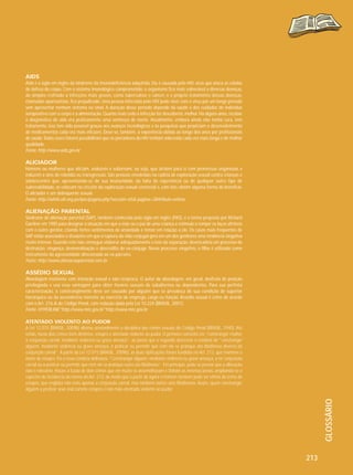 AIDS
Aids é a sigla em inglês da síndrome da imunodeficiência adquirida. Ela é causada pelo HIV, vírus que ataca as células
de defesa do corpo. Com o sistema imunológico comprometido, o organismo fica mais vulnerável a diversas doenças,
do simples resfriado a infecções mais graves, como tuberculose e câncer, e o próprio tratamento dessas doenças,
chamadas oportunistas, fica prejudicado. Uma pessoa infectada pelo HIV pode viver com o vírus por um longo período
sem apresentar nenhum sintoma ou sinal. A duração desse período depende da saúde e dos cuidados do indivíduo
soropositivo com o corpo e a alimentação. Quanto mais cedo a infecção for descoberta, melhor. Há alguns anos, receber
o diagnóstico de aids era praticamente uma sentença de morte. Atualmente, embora ainda não tenha cura, tem
tratamento. Isso tem sido possível graças aos avanços tecnológicos e às pesquisas que propiciam o desenvolvimento
de medicamentos cada vez mais eficazes. Deve-se, também, à experiência obtida ao longo dos anos por profissionais
de saúde. Todos esses fatores possibilitam que os portadores do HIV tenham sobrevida cada vez mais longa e de melhor
qualidade.
Fonte: http://www.aids.gov.br

ALICIADOR
Homens ou mulheres que aliciam, seduzem e subornam, ou seja, que atraem para si com promessas enganosas e
induzem a atos de rebeldia ou transgressão. São pessoas envolvidas na cadeia de exploração sexual contra crianças e
adolescentes que, aproveitando-se de sua imaturidade, da falta de experiência ou de qualquer outro tipo de
vulnerabilidade, as colocam no circuito da exploração sexual comercial e, com isto, obtêm alguma forma de benefício.
O aliciador é um delinquente sexual.
Fonte: http://white.oit.org.pe/ipec/pagina.php?seccion=65& pagina=284#Auto-estima

ALIENAÇÃO PARENTAL
Síndrome de alienação parental (SAP), também conhecida pela sigla em inglês (PAS), é o termo proposto por Richard
Gardner em 1985 para designar a situação em que a mãe ou o pai de uma criança a estimula a romper os laços afetivos
com o outro genitor, criando fortes sentimentos de ansiedade e temor em relação a ele. Os casos mais frequentes de
SAP estão associados a situações em que a ruptura da vida conjugal gera em um dos genitores uma tendência vingativa
muito intensa. Quando este não consegue elaborar adequadamente o luto da separação, desencadeia um processo de
destruição, vingança, desmoralização e descrédito do ex-cônjuge. Nesse processo vingativo, o filho é utilizado como
instrumento da agressividade direcionada ao ex-parceiro.
Fonte: http://www.alienacaoparental.com.br

ASSÉDIO SEXUAL
Abordagem insistente com intenção sexual e não recíproca. O autor da abordagem, em geral, desfruta de posição
privilegiada e usa essa vantagem para obter favores sexuais de subalternos ou dependentes. Para sua perfeita
caracterização, o constrangimento deve ser causado por alguém que se prevaleça de sua condição de superior
hierárquico ou da ascendência inerente ao exercício de emprego, cargo ou função. Assédio sexual é crime de acordo
com o Art. 216-A do Código Penal, com redação dada pela Lei 10.224 (BRASIL, 2001).
Fonte: HYPERLINK"http://www.mte.gov.br"http://www.mte.gov.br

GLOSSÁRIO

ATENTADO VIOLENTO AO PUDOR
A Lei 12.015 (BRASIL, 2009b) alterou sensivelmente a disciplina dos crimes sexuais do Código Penal (BRASIL, 1940). Até
então, havia dois crimes bem distintos: estupro e atentado violento ao pudor. O primeiro consistia em “constranger mulher
à conjunção carnal, mediante violência ou grave ameaça”, ao passo que o segundo descrevia a conduta de “constranger
alguém, mediante violência ou grave ameaça, a praticar ou permitir que com ele se pratique ato libidinoso diverso da
conjunção carnal”. A partir da Lei 12.015 (BRASIL, 2009b), as duas tipificações foram fundidas no Art. 213, que manteve o
nome de estupro. Eis a nova conduta delituosa: “Constranger alguém, mediante violência ou grave ameaça, a ter conjunção
carnal ou a praticar ou permitir que com ele se pratique outro ato libidinoso”. Em princípio, pode-se pensar que a alteração
não é relevante. Houve a fusão de dois crimes que em muito se assemelhavam e tinham as mesmas penas, ampliando-se o
espectro de incidência da norma do Art. 213, de modo que a partir de agora o homem também pode ser vítima do crime de
estupro, que engloba não mais apenas a conjunção carnal, mas também outros atos libidinosos. Assim, quem constranger
alguém a praticar sexo oral comete estupro e não mais atentado violento ao pudor.

213

 