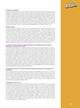 CÓDIGO DE CONDUTA
Conjunto de regras, procedimentos, preceitos e princípios formulados por uma empresa, organização, associação, categoria
profissional, entre outras, para orientar e definir critérios de atuação de seus membros, funcionários ou associados. Também
conhecido como código de ética. A formulação de códigos de conduta, ou de ética, tem sido uma estratégia de uso crescente
no combate à exploração sexual comercial de crianças e adolescentes, mais particularmente dirigida ao segmento do turismo.
Em 1999, a Assembleia Geral da World Tourism Organisation (WTO, Organização Mundial de Turismo) aprovou o Global code
of ethics for tourism (Código de ética mundial para o turismo) (WTO, 1999), considerado um avanço no enfrentamento do
problema da exploração infantil e um marco para o desenvolvimento responsável e sustentável do turismo. Em seu Art. 3º, insta
os países a combater energicamente a exploração sexual de seres humanos, especialmente crianças e adolescentes. A estratégia
vem sendo utilizada em diferentes partes do mundo como forma de conseguir a definição de regras locais para combater o
turismo sexual infantojuvenil. Fonte: http://white.oit.org.pe/ipec/pagina.php?seccion=65&pagina=284#Auto-estima
CÓDIGO PENAL
Conforme comentou Cordeiro (2009), entrou em vigor em 7 de agosto de 2009 a Lei 12.015 (BRASIL, 2009b), que alterou
dispositivos do Código Penal (BRASIL, 1940), da Lei dos Crimes Hediondos (BRASIL, 1990b) e do ECA (BRASIL, 1990a).
Uma das alterações diz respeito ao crime de estupro, cuja vítima pode agora pertencer ao sexo feminino ou ao masculino.
A pena será agravada, caso o crime seja cometido em desfavor de vítima entre 14 e 18 anos e, ainda, resultando em lesão
corporal de natureza grave e até morte. Os crimes relacionados à prostituição ganharam maior amplitude ao também se referir
a “outra forma de exploração sexual”. Entretanto, a novidade dessa lei foi proceder à adequada criminalização tanto do
tráfico interno como do tráfico internacional de pessoas para fins de exploração sexual, previstos nos Art. 231 e 231-A do
Código Penal alterado. Portanto, aquele que facilitar a entrada, no Brasil, ou a saída, para o estrangeiro, de pessoa para fins
de exercício da prostituição, ou outra forma de exploração sexual, estará sujeito a uma pena de 3 a 8 anos. Aquele que
promover o deslocamento de alguém, dentro do Brasil, para fins de exercício da prostituição, ou outra forma de exploração
sexual, estará sujeito a uma pena de 2 a 6 anos, além de aumento de pena de acordo com determinadas causas.
COMISSÃO INTERSETORIAL DE ENFRENTAMENTO À VIOLÊNCIA SEXUAL CONTRA
CRIANÇAS E ADOLESCENTES (CIES)
A CIES foi criada com o objetivo de ser um fórum no qual governo federal, sociedade civil organizada, agências de cooperação
internacional e outros convidados, como embaixadas de governos estrangeiros, possam discutir, propor e articular ideias
para o enfrentamento da exploração sexual em cada uma das reuniões, que ocorrem mensalmente. É objetivo da CIES que
a responsabilidade e os trabalhos sejam partilhados por todos os atores que podem, de alguma forma, agir com relação ao
problema. A CIES está organizada e dividida em quatro subcomissões temáticas e um grupo de trabalho: Subcomissão de
Políticas Públicas e Articulação (SCPPA), cuja missão é articular as políticas do governo federal nos mais diversos órgãos para
o enfrentamento coordenado de um mesmo tema; Subcomissão de Pesquisa, Monitoramento e Avaliação (SCPMA),
responsável por trabalhar as propostas de coletas de dados para medição e identificação do problema, bem como a
articulação da formulação de sistemas de bancos de dados e os indicadores que permitirão o monitoramento das políticas
setoriais afeitas ao tema; Subcomissão de Comunicação (SCC), responsável pela articulação das assessorias de comunicação
dos órgãos federais, de forma a manter os esforços de campanhas e divulgação coordenados; Subcomissão de Defesa e
Responsabilização e Legislação (SCDRL), cujo objetivo primordial é o enfrentamento da impunidade, tendo se originado de
dois grupos de trabalho formados para mapear as instituições de defesa e responsabilização de todo o País, visando elaborar
a matriz intersetorial e fazer propostas de alteração à legislação.
CONVENÇÃO CONTRA O CRIME TRANSNACIONAL ORGANIZADO (CONVENÇÃO DE
PALERMO)
Trata-se de amplo instrumento jurídico internacional de combate ao crime organizado, com vistas a favorecer a promoção
de eficaz cooperação internacional nessa área, celebrado em Palermo, na Itália, em dezembro de 2000, durante a United
Nations Convention Against Transnational Organized Crime and the Protocols Thereto (Protocol to Prevent, Suppress and
Punish Trafficking in Persons, Especially Women and Children and Protocol against the Smuggling of Migrants by Land, Sea
and Air – Convenção das Nações Unidas Contra o Crime Organizado Transnacional e Protocolos relativos a Prevenção,
Repressão e Punição ao Tráfico de Pessoas, em Especial Mulheres e Crianças e Combate ao Tráfico de Migrantes por Vias
Terrestre, Marítima e Aérea) (UNITED NATIONS, 2004).
CONVENÇÃO 182 DA OIT
A Convenção 182, que trata das piores formas de trabalho infantil, foi aprovada por unanimidade durante a Conferência Geral
da Organização Internacional do Trabalho de 1° de junho de 1999 (OIT, 1999a). O Art. 1º definiu que “Todo Estado-membro
que ratificar a presente Convenção deverá adotar medidas imediatas e eficazes que garantam a proibição e a eliminação
das piores formas de trabalho infantil em regime de urgência”. O Art. 2º estabeleceu que “para efeitos desta Convenção, o
termo criança aplicar-se-á a toda pessoa menor de 18 anos”. O Art. 3º destacou que a expressão “piores formas de trabalho
infantil” abrange todas as formas de escravidão ou de práticas análogas à escravidão, como a venda e o tráfico de crianças,
a servidão por dívidas e a condição de servo, bem como o trabalho forçado ou obrigatório, incluindo o recrutamento forçado
ou obrigatório de crianças para conflitos armados. Também abrangeu a utilização, o recrutamento ou a oferta de crianças
para a prostituição, a produção de pornografia ou atuações pornográficas; a utilização, o recrutamento ou a oferta de crianças
para a realização de atividades ilícitas, em particular, a produção e o tráfico de drogas, tal como se definem nos tratados
internacionais pertinentes; e o trabalho que por sua natureza ou pelas condições em que se executa possa provocar danos
à saúde, à segurança ou à moralidade das crianças.

215

 