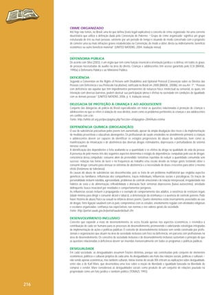 CRIME ORGANIZADO
Até hoje não temos, no Brasil, uma lei que defina (texto legal explicativo) o conceito de crime organizado. Há uma corrente
doutrinária que utiliza a definição dada pela Convenção de Palermo: “‘Grupo de crime organizado’ significa um grupo
estruturado de três ou mais pessoas, existente por um período de tempo e atuando de modo concertado com o propósito
de cometer uma ou mais infrações graves estabelecidas na Convenção, de modo a obter, direta ou indiretamente, benefício
econômico ou outro benefício material” (UNITED NATIONS, 2004, tradução nossa).

DEFENSORIA PÚBLICA
De acordo com Silva (2003), é um órgão que tem como função essencial a orientação jurídica e a defesa, em todos os graus,
de pessoas necessitadas de auxílio na área do direito. Crianças e adolescentes têm acesso garantido pelo ECA (BRASIL,
1990a) à Defensoria Pública e ao Ministério Público.
DEFICIÊNCIA
Segundo a Convention on the Rights of Persons with Disabilities and Optional Protocol (Convenção sobre os Direitos das
Pessoas com Deficiência e seu Protocolo Facultativo), ratificada no Brasil em 2008 (BRASIL, 2008b), em seu Art. 1º, “Pessoas
com deficiência são aquelas que têm impedimentos permanentes de natureza física, intelectual ou sensorial, os quais, em
interação com diversas barreiras, podem obstruir sua participação plena e efetiva na sociedade em condições de igualdade
com as demais pessoas” (UNITED NATIONS, 2006, p. 4, tradução nossa).
DELEGACIA DE PROTEÇÃO À CRIANÇA E AO ADOLESCENTE
Conjunto das delegacias de polícia do Brasil especializadas em tratar as questões relacionadas à proteção de crianças e
adolescentes no que se refere à violação de seus direitos, assim como os problemas pertinentes às crianças e aos adolescentes
em conflito com a lei.
Fonte: http://white.oit.org.pe/ipec/pagina.php?seccion=65&pagina=284#Auto-estima
DEPENDÊNCIA QUÍMICA (DROGADIÇÃO)
O uso de substâncias psicoativas pelos jovens tem aumentado, apesar da ampla divulgação dos riscos e da implementação
de medidas preventivas e educativas abrangentes. Os profissionais de saúde envolvidos no atendimento primário a crianças
e adolescentes devem ser capazes de identificar os estágios progressivos do abuso de substâncias, bem como as
manifestações de intoxicação e de abstinência das diversas drogas estimulantes, depressoras e perturbadoras do sistema
nervoso central.
A identificação dos dependentes é feita avaliando-se a quantidade e os efeitos da droga na qualidade de vida da pessoa.
A presença de pelo menos três dos seguintes aspectos determina o estágio de dependência: compulsão pelo uso de drogas;
consciência dessa compulsão; consumo além do pretendido; tentativas repetidas de reduzir a quantidade consumida sem
sucesso; redução nas horas de lazer e na frequência ao trabalho e/ou escola devido ao tempo gasto tentando obter e
consumir droga; consumo para atenuar os sintomas de abstinência e a necessidade de doses crescentes para obter o mesmo
efeito (fenômeno de tolerância).
As causas do abuso de substâncias são desconhecidas, pois se trata de um problema multifatorial que engloba aspectos
genéticos ou familiares, influências dos companheiros, traços individuais, influências sociais e psicológicas. Os traços de
personalidade incluem rebeldia, agressividade, problemas de controle emocional e de relação interpessoal, irregularidade nos
hábitos de sono e de alimentação, inflexibilidade e distração fácil, sintomas depressivos (baixa autoestima), atividade
delinquente, busca insaciável por novidades e comportamentos perigosos.
As influências sociais incluem a propaganda e o exemplo de comportamento dos adultos, a existência de restrições legais
(idade mínima para dirigir e consumir álcool e tabaco), a deterioração da vizinhança e a ausência de controle paterno. Pode
haver história de abuso físico ou sexual na infância desses jovens. Quatro elementos estão inversamente associados ao uso
de drogas: forte ligação saudável com os pais; compromisso com os estudos; envolvimento regular com atividades religiosas
e escolares organizadas; confiança nas expectativas, nas normas e nos valores gerais da sociedade.
Fonte: http://portal.saude.gov.br/portal/saude/default.cfm
DESENVOLVIMENTO INCLUSIVO
Conceito que expande a visão de desenvolvimento, às vezes focada apenas nos aspectos econômicos, e reivindica a
contribuição de cada ser humano para os processos de desenvolvimento, promovendo e valorizando estratégias integradas
de implementação de ações e políticas públicas. O conceito de desenvolvimento inclusivo vem sendo construído por profissionais e organizações que atuam na área de sociedade inclusiva com foco na deficiência, em parceria com profissionais na
área de desenvolvimento. Os conceitos de sociedade inclusiva e de desenvolvimento inclusivo sustentam o princípio de que
as questões relacionadas à deficiência devem ser inseridas transversalmente em todos os programas e políticas públicas.
DESIGUALDADE
Em cada sociedade, as desigualdades assumem feições distintas, porque são constituídas pelo conjunto de elementos
econômicos, políticos e culturais próprios de cada uma. As desigualdades são fruto das relações sociais, políticas e culturais –
não sendo apenas econômicas, mas também culturais. Várias teorias do século XIX criticam as explicações sobre desigualdade,
entre elas a de Karl Marx, que desenvolveu uma tese sobre a noção de liberdade e igualdade baseada na liberdade de
comprar e vender. Marx considerava as desigualdades sociais como produto de um conjunto de relações pautado na
propriedade como um fato jurídico e também político (TOMAZI, 1993).

216

 