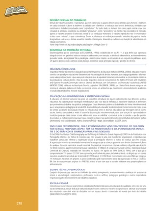 DIVISÃO SEXUAL DO TRABALHO
Divisão do trabalho produtivo e reprodutivo, que tem como base os papéis diferenciados definidos para homens e mulheres
em cada sociedade. Cabem às mulheres o cuidado com a família e a realização das tarefas domésticas, atividades que
constituem o trabalho conceituado como “reprodutivo”. Por outro lado, os homens têm como papel central o que está
vinculado à atividade econômica ou atividade “produtiva”, como “provedores” da família. Nas sociedades de mercado,
apenas o trabalho produtivo é valorizado, devido à sua retribuição monetária. O trabalho reprodutivo não é remunerado e
é visto como “natural”, o que o desvaloriza. Dadas as diferenças na retribuição material e simbólica de papéis e tarefas
designados a cada sexo, a divisão sexual do trabalho é hierárquica, deixando as mulheres em situação de subordinação em
relação aos homens.
Fonte: http://white.oit.org.pe/ipec/pagina.php?pagina=284&glo Letra=D
DOUTRINA DA PROTEÇÃO INTEGRAL
Doutrina jurídica que dá sustentação ao ECA (BRASIL, 1990a), estabelecida em seu Art. 1º, o qual define que a proteção
integral consiste em garantir a todas as crianças e adolescentes, sem exceção, os direitos à sobrevivência, ao desenvolvimento
pessoal e social e à integridade física, psicológica e moral, com a criação e a articulação de um conjunto de políticas e ações
em quatro grandes áreas: políticas sociais básicas, assistência social, proteção especial e garantia de direitos.

EDUCAÇÃO INCLUSIVA
Segundo a Política Nacional de Educação Especial na Perspectiva da Educação Inclusiva (BRASIL, 2008d), educação inclusiva
constitui um paradigma educacional fundamentado na concepção de direitos humanos, que conjuga igualdade e diferença
como valores indissociáveis, e que avança em relação à ideia de equidade formal ao contextualizar as circunstâncias históricas
da produção da exclusão dentro e fora da escola. Segundo o texto da Convention on the Rights of Persons with Disabilities
and Optional Protocol (Convenção sobre os Direitos das Pessoas com Deficiência e seu Protocolo Facultativo) (UNITED
NATIONS, 2006), ratificada no Brasil pelo Decreto Legislativo 186 (BRASIL, 2008b), os Estados Parte devem assegurar um
sistema de educação inclusiva em todos os níveis de ensino, em ambientes que maximizem o desenvolvimento acadêmico
e social compatível com a meta de inclusão plena.
EDUCAÇÃO MULDIMENSIONAL E INTERDIMENSIONAL
A educação em direitos humanos não pode ser reduzida à introdução de alguns conhecimentos nas diferentes práticas
educativas. Na elaboração de estratégias metodológicas para esse tipo de formação, é importante explicitar as dimensões
que pretendemos trabalhar nas práticas pedagógicas. Essas dimensões podem ser trabalhadas de forma interdimensional,
que é uma proposta pedagógica do século XXI, desenvolvida pelo educador brasileiro Antonio Carlos Gomes da Costa, e que
dá sentido ao desafio da educação integral e à relação atual entre os diversos educadores que interagem com os jovens:
escola, família, comunidade e mídia. A essência da educação interdimensional passa pela criação de oportunidades e
condições para que cada criança e cada adolescente possa se viabilizar – encontrar a via, o caminho – que lhe permita
desenvolver as melhores promessas que trouxe consigo ao nascer nas quatro dimensões coconstitutivas do humano: pathos
(afetividade), eros (corporeidade), mythus (transcendência) e logos (racionalidade) (COSTA, 2004).
END CHILD PROSTITUTION, CHILD PORNOGRAPHY AND TRAFFICKING OF CHILDREN
FOR SEXUAL PURPOSES (ECPAT, FIM DA PROSTITUIÇÃO E DA PORNOGRAFIA INFANTIS E DO TRÁFICO DE CRIANÇAS PARA FINS SEXUAIS)
O End Child Prostitution, Child Pornography and Trafficking of Children for Sexual Purposes (ECPAT, Fim da Prostituição e da
Pornografia Infantis e do Tráfico de Crianças para Fins Sexuais) é uma rede mundial de organizações e indivíduos que
trabalham juntos para eliminar a exploração sexual, a pornografia infantil e o tráfico de crianças para fins sexuais.
A organização incentiva a comunidade internacional a assegurar que as crianças gozem de seus direitos fundamentais, livres
de qualquer forma de exploração sexual comercial. Seu principal compromisso é tornar realidade a Agenda para Ação do
1st World Congress against Commercial Sexual Exploitation of Children (I Congresso Mundial Contra a Exploração Sexual
Comercial de Crianças), realizado em Estocolmo, na Suécia, em agosto de 1996 (UNICEF, 1996), com o qual já se
comprometeram 159 países. O ECPAT tem representação oficial em 46 países, incluindo o Brasil, e é dirigido por um comitê
executivo atualmente presidido por Jô de Linde (ECPAT-França). O ECPAT-Brasil é constituído como uma ONG que congrega
14 instituições nacionais em projetos e ações coordenados pelo representante oficial da organização no País, o CEDECABA. Um de seus principais projetos é o PNEVSIJ. A ideia é fazer com que os estados elaborem seus próprios planos de
enfrentamento.
EQUIPE TÉCNICO-PEDAGÓGICA
Conjunto de pessoas que exercem as atividades de ensino, planejamento, acompanhamento e avaliação do processo de
ensino e aprendizagem: coordenadores, professores, mestres, artífices, pedagogos, psicólogos e outros especialistas
responsáveis pelo desenvolvimento de trabalhos educativos.
ESCOLA-CIDADÃ
Conceito que reúne todas as características consideradas fundamentais para uma educação de qualidade, entre elas: ser uma
escola democrática; possuir dedicação exclusiva dos professores; valorizar a iniciativa dos professores; valorizar a curiosidade
dos estudantes sem abrir mão da disciplina; ser um espaço aberto e conectado ao mundo por meio do trabalho
(VASCONCELOS, GADOTTI, 2003).

218

 