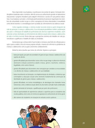 Para empreender essa mudança, os professores necessitam de apoio e formação interdisciplinar atualizada sobre a temática, além de acesso ao conhecimento gerado em laboratórios
educacionais e projetos inovadores para adquirir referências e usá-las em suas práticas educativas. Essa mudança curricular e a formação profissional devem provocar inquietação nos membros da comunidade escolar no que se refere a pesquisas de temas relacionados à sexualidade
como direito humano e a metodologias bem-sucedidas de enfrentamento da violência sexual.
Como segunda estratégia, o sistema escolar necessita tornar-se parte integrante da
rede de proteção a crianças e adolescentes. Essa articulação possibilitará melhor coordenação
das ações e otimização do trabalho de profissionais dos diversos segmentos envolvidos, assim
como dos serviços destinados ao enfrentamento da violência sexual contra crianças e adolescentes
de todo o território nacional. Resta claro que a perspectiva sistêmica do trabalho em rede potencializará e qualificará o trabalho de todos os envolvidos.
Gostaríamos que a leitura deste Guia Escolar se tornasse uma fonte de reflexão para a
ação e para a análise crítica de nossas próprias atitude e maneira de enfrentar os problemas de
crianças e adolescentes com os quais convivemos cotidianamente.
Ainda há vários desafios que temos de enfrentar. Vejamos os principais:
• baixa percepção, por parte da sociedade em geral, de que crianças e adolescentes são
sujeitos de direito;
• grande dificuldade para desenvolver senso crítico no que tange à cultura de referência
dominante (relação assimétrica adulto-criança, gênero, ma chismo, vio lência,
ilegalidade, entre outros fatores);
• grande dificuldade para desenvolver uma concepção que considere as necessidades
e os direitos de crianças e adolescentes em sua totalidade;
• baixo investimento na formação e na implementação de atividades e dinâmicas que
contemplem a educação sexual como elemento fundamental da construção da
identidade de gênero para crianças e adolescentes;
• grande dificuldade, em termos metodológicos, de abordagem dos chamados temas
transversais, como a violência sexual, diante de uma matriz curricular muito condensada;
• grande demanda de formação e qualificação por parte dos professores;
• falta de oportunidade de experiências culturais e esportivas para os estudantes das
escolas públicas, bem como em termos de aquisição de conhecimento de forma geral;
• alto número de estudantes em situação de exclusão social e pobreza.

64

21

 