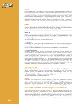 GÊNERO
O conceito de gênero coloca-se em contraposição a concepções essencialistas, naturalizantes, presas a distinções de caráter
biológico, que obscurecem as razões sociais e históricas das diferenças e desigualdades entre homens e mulheres. Ao se falar
em gênero, não se fala apenas de macho ou fêmea, mas de masculino e feminino, em diversas e dinâmicas masculinidades
e feminilidades. Gênero, portanto, remete a construções sociais, históricas, culturais e políticas que dizem respeito a disputas
materiais e simbólicas que envolvem processos de configuração de identidades, definições de papéis e funções sociais,
construções e desconstruções de representações e imagens, diferentes distribuições de recursos e de poder e estabelecimento
e alteração de hierarquias entre os que são socialmente definidos como homens e mulheres e o que é – e o que não é considerado de homem ou de mulher, nas diferentes sociedades e ao longo do tempo. Gênero e Diversidade Sexual na
Escola, reconhecer diferenças e superar preconceitos (Caderno SECAD, MEC- Brasília, maio de 2007).
GUARDA
No âmbito da proteção a crianças e adolescentes, a guarda significa a prestação de assistência material, moral e educacional.
A criança ou adolescente passa à condição de dependente do seu guardião para todos os fins e efeitos do direito, podendo
o detentor da guarda opor-se a terceiros, inclusive aos pais (Art. 33 do ECA – BRASIL, 1990a).

HEBEFILIA
A psiquiatria define a pedofilia como uma atração sexual por pré-púberes e a hebefilia como uma atração sexual por púberes.
O termo hebefilia raramente é utilizado por profissionais de saúde mental. Ainda que a atração sexual de adultos por púberes
tenha o óbvio potencial de se converter em atividade criminosa, isto não significa, necessariamente, que seja uma perversão
sexual definida pela psiquiatria.
Fonte: http://white.oit.org.pe/ipec/pagina.php?pagina=284&glo Letra=H
HOMOFOBIA
Medo, aversão ou ódio irracional em relação aos homossexuais (pessoas que têm atração afetiva e sexual por pessoas do
mesmo sexo). A homofobia manifesta-se de diversas maneiras e, em sua forma mais grave, resulta em ações de violência
verbal e física, podendo levar até ao assassinato.
Fonte: HYPERLINK"http://www.abglt.org.br/port/homofobia.php" http://www.abglt.org.br/port/homofobia.php
HOMOSSEXUALIDADE
Sexualidades e identidades requerem, para serem bem compreendidas em um contexto democrático, uma postura que
transcenda os limites das concepções heteronormativas. Nesse sentido, um termo, ainda muito utilizado, deve ser alvo de
forte crítica: homossexualismo. Em tal caso, a desinência ismo o torna extremamente inadequado, pois o reveste de conotação
negativa, atribuindo signifi cado de doença, desvio, aberração. Basta notar que ninguém fala em sexualismo ou
heterossexualismo. Daí a preferência pelos termos homossexualidade, lesbianidade, bissexualidade, travestilidade,
transgeneridade e transexualidade. Vale lembrar que a Organização Mundial de Saúde (OMS) não aceita que a
homossexualidade seja considerada doença e, por isso, em 1990, excluiu-a do Código Internacional de Doenças (CID). Antes
dela, em 1973, a Associação Americana de Psiquiatria (APA) já havia retirado a homossexualidade de seu Manual de
Diagnóstico e Estatística de Distúrbios Mentais. Da mesma forma, no Brasil, os Conselhos Federais de Medicina (desde 1985)
e de Psicologia (desde 1999) não consideram a homossexualidade como doença, distúrbio ou perversão.

IDENTIDADE DE GÊNERO
Refere-se à percepção que a pessoa tem de si como homem ou mulher ou uma combinação dos dois. O papel sexual (ou
expressão de gênero) está ligado à forma como a pessoa expressa sua identidade de gênero, o que é algo determinado
socialmente. A orientação sexual é definida por um conjunto de atrações – emocional, romântica, sexual ou afetiva – que
uma pessoa sente por outra e se apresenta em um continuum, ou seja, a pessoa não é exclusivamente homossexual ou
heterossexual, mas pode sentir graus variados de atração por ambos os gêneros.
Fonte: http://www.kleciusborges.com.br/sexualidadeehomo.htm
INCESTO
Condenado por nossa cultura, o incesto não é explicitado em nossas leis. O Código Civil de 1916 (BRASIL, 1916) limitava o
casamento entre parentes próximos até terceiro grau e o Código Penal (BRASIL, 1940) considera o grau de parentesco como
agravante dos crimes contra os costumes. Mas esses aspectos ligados à organização social parecem não abranger as
consequências de uma relação incestuosa, ainda que, de acordo com a Constituição Federal (BRASIL, 1988), a família seja
a base da sociedade e o Estado deva criar mecanismos para coibir a violência intrafamiliar (COHEN; GOBBETTI, 1998).
INTERNATIONAL PROGRAMME ON THE ELIMINATION OF CHILD LABOUR (IPEC,
PROGRAMA INTERNACIONAL PARA A ELIMINAÇÃO DO TRABALHO INFANTIL)
Mais conhecido pela sigla em inglês, o IPEC foi instalado no Brasil em 1992, mesmo ano de sua implementação mundial, sendo
um dos instrumentos de cooperação da OIT que mais articulou, mobilizou e legitimou as iniciativas nacionais de combate ao
trabalho infantil. O OIT/IPEC conseguiu, de forma estratégica e oportuna, potencializar os vários movimentos no País em defesa
dos direitos de crianças e adolescentes por meio de duas convenções complementares fundamentais sobre o trabalho infantil:
a Convenção 138, sobre idade mínima para admissão a emprego (OIT, 1973) e a Convenção 182, sobre proibição das piores
formas de trabalho infantil (OIT, 1999a). Com mais de 100 programas financiados pela OIT, o IPEC mostrou que é possível não

220

 