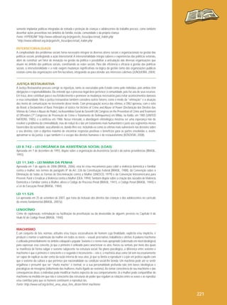 somente implantar políticas integradas de retirada e proteção de crianças e adolescentes do trabalho precoce, como também
desenhar ações preventivas nos âmbitos de família, escola, comunidade e da própria criança.
Fonte: HYPERLINK"http://www.oitbrasil.org.br/prgatv/in_focus/ipec/errad_trabin.php
"http://www.oitbrasil.org.br/prgatv/in_focus/ipec/errad_trabin.php
INTERSETORIALIDADE
A complexidade dos problemas sociais torna necessário integrar os diversos atores sociais e organizacionais na gestão das
políticas sociais, privilegiando a ação intersetorial. A intersetorialidade integra saberes e experiências das políticas setoriais,
além de constituir um fator de inovação na gestão da política e possibilitar a articulação das diversas organizações que
atuam no âmbito das políticas sociais, constituindo as redes sociais. Para dar eficiência e eficácia à gestão das políticas
sociais, a intersetorialidade e a rede exigem mudanças significativas na lógica da gestão tanto das organizações públicas
estatais como das organizações sem fins lucrativos, integrando-as para atender aos interesses coletivos (JUNQUEIRA, 2004).

JUSTIÇA RESTAURATIVA
A Justiça Restaurativa procura corrigir as injustiças, tanto as executadas pelo Estado como pelo indivíduo, pois ambos têm
obrigações e responsabilidades. Ela entende que o processo legal deve pertencer à comunidade, pois faz uso de seus recursos.
Em troca, deve contribuir para o seu fortalecimento e promover as mudanças necessárias para evitar acontecimentos danosos
a essa comunidade. Mas a justiça restaurativa também considera outros fatores, como o medo da “vitimação” e a atuação
dos meios de comunicação no incremento desse medo. Com preocupação acerca das vítimas, a ONU aprovou, com o voto
do Brasil, a Declaration of Basic Principles of Justice for Victims of Crime and Abuse of Power (Declaração dos Direitos das
Vítimas de Crimes e Abuso de Poder), na Assembleia Geral do Seventh UN Congress on the Prevention of Crime and Treatment
of Offenders (7º Congresso de Prevenção de Crime e Tratamento de Delinquentes) em Milão, na Itáilia, em 1985 (UNITED
NATIONS, 1985), e a ratificou em 1986. Nesse intervalo, a abordagem vitimológica mostrou ser uma esperança não de
resolver o problema da criminalidade, mas de reduzi-lo e dar um tratamento mais humanitário e justo aos segmentos menos
favorecidos da sociedade, auscultando-os, dando-lhes voz, incluindo-os como as vítimas mais vulneráveis nas decisões sobre
o seu destino, com o objetivo máximo de encontrar respostas positivas e benefícios para as partes envolvidas e, assim,
aproximar-se da justiça, o que também é o escopo dos direitos humanos e do restaurativismo (KOSOVSKI, 2008).

LEI 8.742 – LEI ORGÂNICA DA ASSISTÊNCIA SOCIAL (LOAS)
Aprovada em 7 de dezembro de 1993, dispõe sobre a organização da Assistência Social e dá outras providências (BRASIL,
1993).
LEI 11.340 – LEI MARIA DA PENHA
Aprovada em 7 de agosto de 2006 (BRASIL, 2006), esta lei criou mecanismos para coibir a violência doméstica e familiar
contra a mulher, nos termos do parágrafo 8º do Art. 226 da Constituição Federal (BRASIL, 1988), da Convenção sobre a
Eliminação de todas as Formas de Discriminação contra a Mulher (UNESCO, 1979) e da Convenção Interamericana para
Prevenir, Punir e Erradicar a Violência contra a Mulher (OEA, 1994). Também dispõe sobre a criação dos Juizados de Violência
Doméstica e Familiar contra a Mulher, altera o Código de Processo Penal (BRASIL, 1941), o Código Penal (BRASIL, 1940) e
a Lei de Execução Penal (BRASIL, 1984).
LEI 11.525
Lei aprovada em 25 de setembro de 2007, que trata da inclusão dos direitos das crianças e dos adolescentes no currículo
do ensino fundamental (BRASIL, 2007a).
LENOCÍNIO
Crime de exploração, estimulação ou facilitação da prostituição ou da devassidão de alguém, previsto no Capítulo V do
título IV do Código Penal (BRASIL, 1940).

MACHISMO
É um conjunto de leis, normas, atitudes e/ou traços socioculturais do homem cuja finalidade, explícita e/ou implícita, é
produzir e manter a submissão da mulher em todos os níveis – sexual, procriativo, trabalhista e afetivo. A palavra machismo
é utilizada primordialmente no âmbito coloquial e popular. Sexismo é o termo mais apropriado (sobretudo em nível ideológico)
para expressar esse conceito, já que o primeiro é utilizado para caracterizar os atos, físicos ou verbais, por meio dos quais
se manifesta de forma vulgar o sexismo subjacente na estrutura social. No plano psicológico, a diferença entre sexismo e
machismo é que o primeiro é consciente e o segundo é inconsciente – isto é, o machista atua como tal sem necessariamente
ser capaz de explicar ou dar conta da razão interna de seus atos, já que se limita a reproduzir e a pôr em prática aquilo com
que o sexismo da cultura a que pertence por nacionalidade ou condição social lhe brinda. Um machista pode até se sentir
orgulhoso e presumir que ser “muito macho” é normal, se a sua personalidade profunda não tem bases ideológicas e
psicológicas de misoginia (ódio/medo das mulheres, muito ligado ao sexismo). Ao tomar consciência de seu machismo e das
consequências disso, o indivíduo pode modificar muitos aspectos de seu comportamento. Já a mulher pode compartilhar do
machismo na medida em que não é consciente das estruturas de poder que regulam as relações entre os sexos e as reproduz
e/ou contribui para que os homens continuem a reproduzi-las.
Fonte: http://www.sof.org.br/inst_area_atua_fem_dicion.htm# machismo

221

 