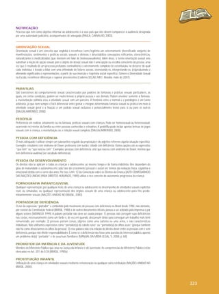 NOTIFICAÇÃO
Processo que tem como objetivo informar ao adolescente e a seus pais que eles devem comparecer à audiência designada
por uma autoridade judiciária, acompanhados de advogado (PAULA, CARVALHO, 2003).

ORIENTAÇÃO SEXUAL
Orientação sexual é um conceito que engloba e reconhece como legítimo um extremamente diversificado conjunto de
manifestações, sentimentos e práticas sociais, sexuais e afetivas e desestabiliza concepções reificantes, eterocêntricas,
naturalizantes e medicalizadas (que insistem em falar de homossexualismo). Além disso, o termo orientação sexual veio
substituir a noção de opção sexual, pois o objeto do desejo sexual não é uma opção ou escolha consciente da pessoa, uma
vez que é resultado de um processo profundo, contraditório e extremamente complexo de constituição, no decorrer do qual
cada indivíduo é levado a lidar com uma infinidade de fatores sociais, vivenciando-os, interpretando-os, (re)produzindo e
alterando significados e representações, a partir de sua inserção e trajetória social específica. Gênero e Diversidade Sexual
na Escola, reconhecer diferenças e superar preconceitos (Caderno SECAD, MEC- Brasília, maio de 2007).

PARAFILIAS
São transtornos do comportamento sexual caracterizados por padrões de fantasias e práticas sexuais particulares, as
quais, em certas condições, podem ser muito lesivas à própria pessoa e aos demais. Podem envolver somente a fantasia,
a masturbação solitária e/ou a atividade sexual com um parceiro. A fronteira entre o normal e o patológico é um tanto
arbitrária, já que nem sempre é fácil diferenciar entre gostar e integrar determinada fantasia sexual ou prática em meio à
atividade sexual geral e a fixação a um padrão sexual exclusivo e potencialmente lesivo para si ou para os outros
(DALGALARRONDO, 2000).
PEDOFILIA
Preferência em realizar, ativamente ou na fantasia, práticas sexuais com crianças. Pode ser homossexual ou heterossexual,
ocorrendo no interior da família ou entre pessoas conhecidas e estranhos. A pedofilia pode incluir apenas brincar de jogos
sexuais com a criança, a masturbação ou a relação sexual completa (DALGALARRONDO, 2000).
PESSOA COM DEFICIÊNCIA
O mais adequado é utilizar sempre um substantivo seguido da preposição e do adjetivo referente àquela situação específica.
Exemplos: estudante com síndrome de Down; professora com surdez; cidadã com deficiência. Outras opções são as expressões
“que tem” ou “que nasceu com”. Exemplos: pessoas com deficiência; ator que nasceu com síndrome de Down; menina que
tem deficiência auditiva (ver vocábulo deficiência).
PESSOA EM DESENVOLVIMENTO
Os direitos não se aplicam a todas as crianças e adolescentes ao mesmo tempo e de forma indistinta. Eles dependem do
grau de maturidade e autonomia em cada fase do crescimento pessoal e social em termos da evolução física, cognitiva e
emocional obtida com o correr dos anos. Por isso, o Art. 12 da Convenção sobre os Direitos da Criança (ALTO COMISSARIADO
DAS NAÇÕES UNIDAS PARA DIREITOS HUMANOS, 1989) utiliza o rico conceito de autonomia progressiva da criança.
PORNOGRAFIA INFANTOJUVENIL
Qualquer representação, por qualquer meio, de uma criança ou adolescente no desempenho de atividades sexuais explícitas
reais ou simuladas, ou qualquer representação dos órgãos sexuais de uma criança ou adolescente para fins predominantemente sexuais (NAÇÕES UNIDAS NO BRASIL, 2000).
PORTADOR DE DEFICIÊNCIA
O uso da expressão “portador” é combatido pelo movimento de pessoas com deficiência no Brasil desde 1990; não obstante,
por constar da Constituição Federal (BRASIL, 1988) e de outros documentos oficiais, passou a ser adotado pela imprensa e por
alguns setores (WERNECK 1999). A palavra portador não deve ser usada porque: 1) pessoas não carregam suas deficiências
nas costas, necessariamente como um fardo e, de vez em quando, descansam delas para conseguir um trabalho mais bem
remunerado, por exemplo; 2) pessoas portam coisas, objetos como uma carteira ou uma arma, e não características
individuais. Não utilizamos expressões como “portador(a) de cabelo ruivo” ou “portador(a) de olhos azuis” (porque também
não há como dissociarmos os olhos da pessoa); 3) essa palavra não cria relação de direito-dever entre as pessoas com e sem
deficiência, porque não divide responsabilidades. É como se a deficiência não fosse uma questão de interesse público, apenas
um problema do(a) “portador” e de seus/suas familiares (MANUAL DA MÍDIA LEGAL, 5, 2008, p. 68).
PROMOTOR DA INFÂNCIA E DA JUVENTUDE
Membro do Ministério Público que atua na Justiça da Infância e da Juventude. As competências do Ministério Público estão
elencadas no Art. 201 do ECA (BRASIL, 1990a).
PROSTITUIÇÃO INFANTIL
Utilização de uma criança em atividades sexuais mediante remuneração ou qualquer outra retribuição (NAÇÕES UNIDAS NO
BRASIL, 2000).

223

 