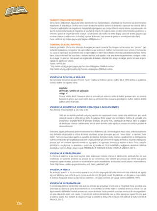 TRÁFICO TRANSFRONTEIRIÇO
Vários fatores influenciam a pauta do tráfico transfronteiriço. A proximidade e a facilidade de movimento são determinantes
importantes. A atração que o tráfico exerce sobre a indústria turística aumenta a demanda e repercute nas rotas do tráfico.
Crianças e adolescentes são ilegalmente transportados para países que compartilham o mesmo idioma, ou para aqueles em
que há muitas comunidades de imigrantes de seu País de origem. Os registros sobre o tráfico entre fronteiras geralmente se
referem a países de origem (de onde crianças e adolescentes são tirados de forma ilegal), países de destino (aqueles que
recebem crianças e adolescentes traficadas) e países de trânsito (que servem de ponto de entrada para outro País).
Fonte: white.oit.org.pe/ipec/pagina.php?pagina=284&gloLetra=T
TURISMO SEXUAL INFANTIL
Inclusão, promoção, oferta e/ou utilização da exploração sexual comercial de crianças e adolescentes nos “pacotes” para
visitantes nacionais ou estrangeiros. São exploradores os que promovem, facilitam ou consomem esses serviços. O turismo não
é a causa da exploração sexual infantil, mas os exploradores se valem das facilidades oferecidas pela indústria turística (hotéis,
bares, clubes noturnos). Por outro lado, a indústria turística pode ajudar a criar uma demanda promovendo a imagem exótica
de um lugar. Em geral, os tours sexuais são organizados de maneira informal entre amigos e colegas; porém, há casos de participação de agentes de turismo.
Fontes: HYPERLINK
"http://white.oit.org.pe/ipec/pagina.php?seccion=65&pagina=284#Auto-estima"
http://white.oit.org.pe/ipec/pagina.php?seccion=65&pagina=284#Auto-estima

VIOLÊNCIA CONTRA A MULHER
Na Convenção Interamericana para Prevenir, Punir e Erradicar a Violência contra a Mulher (OEA, 1994) definiu-se a violência
contra a mulher da seguinte forma:

Capítulo I
Definição e âmbito de aplicação
Artigo 1º
Para os efeitos desta Convenção deve-se entender por violência contra a mulher qualquer ação ou conduta,
baseada no gênero, que cause morte, dano ou sofrimento físico, sexual ou psicológico à mulher, tanto no âmbito
público como no privado.
VIOLÊNCIA DOMÉSTICA CONTRA CRIANÇAS E ADOLESCENTES
Para Azevedo e Guerra (1998, p. 26), trata-se de:

Todo ato ou omissão praticado por pais, parentes ou responsáveis contra criança e/ou adolescente que, sendo
capaz de causar à vítima dor ou dano de natureza física, sexual e/ou psicológica, implica, de um lado, uma
transgressão do poder/ dever de proteção do adulto. De outro, leva à coisificação da infância, isto é, à negação
do direito que crianças e adolescentes têm de serem tratados como sujeitos e pessoas em condição peculiar de
desenvolvimento.
Entretanto, alguns profissionais preferem denominar esse fenômeno sob a terminologia de maus-tratos, embora atualmente
essa definição esteja sujeita a críticas de vários estudiosos porque pressupõe que aos “maus-tratos” se oporiam “bons
tratos”. Tanto os maus-tratos quanto os episódios de violência doméstica contra crianças e adolescentes se distinguem da
violência intrafamiliar por englobar pessoas sem função parental que convivem no espaço doméstico, incluindo empregados,
pessoas que ali convivem esporadicamente ou agregados. As agressões domésticas incluem o abuso físico, sexual e
psicológico, a negligência e o abandono, e podem ser agrupadas em cinco modalidades: negligência, abandono, violência
psicológica, violência física e abuso sexual (PREVENÇÃO À VIOLÊNCIA SEXUAL CONTRA A MULHER, 200-?).
VIOLÊNCIA EXTRAFAMILIAR
É a forma de violência a que estão sujeitas todas as pessoas, inclusive crianças e adolescentes, praticada fora de suas
residências, por parentes próximos ou pessoas de sua convivência, mas também por pessoas que detêm sua guarda
temporária e por estranhos, podendo ser subdividida em quatro modalidades: institucional, social, urbana e macroviolência.
Fonte: http://www.condeca.sp.gov.br/eventos_re/ii_forum_paulista/c1.pdf
VIOLÊNCIA FÍSICA
Por definição, a violência física acontece quando a força física é empregada de forma intencional, não acidental, por agente
agressor adulto ou mais velho do que a criança ou adolescente. Em geral, o autor da violência é um dos pais ou responsáveis.
A violência física pode deixar ou não marcas evidentes e, em casos extremos, até causar a morte (ABRAPIA, 1997).
VIOLÊNCIA INTRAFAMILIAR
É considerada violência intrafamiliar toda ação ou omissão que prejudique o bem-estar, a integridade física, psicológica ou
a liberdade e o direito ao pleno desenvolvimento de outro membro da família. Pode ser cometida dentro ou fora de casa por
algum membro da família, incluindo pessoas que passam a assumir função parental, ainda que sem laços de consanguinidade,
em uma relação de poder com a outra. O conceito de violência intrafamiliar não se refere apenas ao espaço físico no qual
a violência ocorre, mas também às relações em que se constrói e efetua (PREVENÇÃO À VIOLÊNCIA SEXUAL CONTRA A
MULHER, 200-?).

226

 