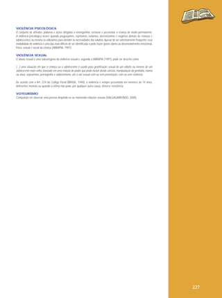 VIOLÊNCIA PSICOLÓGICA
O conjunto de atitudes, palavras e ações dirigidas a envergonhar, censurar e pressionar a criança de modo permanente.
A violência psicológica ocorre quando praguejamos, rejeitamos, isolamos, aterrorizamos e exigimos demais de crianças e
adolescentes, ou mesmo os utilizamos para atender às necessidades dos adultos. Apesar de ser extremamente frequente, essa
modalidade de violência é uma das mais difíceis de ser identificada e pode trazer graves danos ao desenvolvimento emocional,
físico, sexual e social da criança (ABRAPIA, 1997).
VIOLÊNCIA SEXUAL
O abuso sexual é uma subcategoria da violência sexual e, segundo a ABRAPIA (1997), pode ser descrito como

[...] uma situação em que a criança ou o adolescente é usado para gratificação sexual de um adulto ou mesmo de um
adolescente mais velho, baseado em uma relação de poder que pode incluir desde carícias, manipulação da genitália, mama
ou ânus, voyeurismo, pornografia e exibicionismo, até o ato sexual com ou sem penetração, com ou sem violência.
De acordo com o Art. 224 do Código Penal (BRASIL, 1940), a violência é sempre presumida em menores de 14 anos,
deficientes mentais ou quando a vítima não pode, por qualquer outra causa, oferecer resistência.
VOYEURISMO
Compulsão em observar uma pessoa despindo-se ou mantendo relações sexuais (DALGALARRONDO, 2000).

227

 