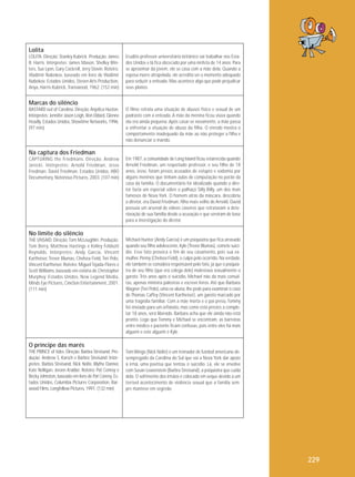 Lolita
LOLITA. Direção: Stanley Kubrick. Produção: James
B. Harris. Intérpretes: James Mason, Shelley Winters, Sue Lyon, Gary Cockrell, Jerry Stovin. Roteiro:
Vladimir Nabokov, baseado em livro de Vladimir
Nabokov. Estados Unidos, Steven Arts Production,
Anya, Harris-Kubrick, Transwood, 1962. (152 min)

Erudito professor universitário britânico vai trabalhar nos Estados Unidos e lá fica obcecado por uma ninfeta de 14 anos. Para
se aproximar da jovem, ele se casa com a mãe dela. Quando a
esposa morre atropelada, ele acredita ser o momento adequado
para seduzir a enteada. Mas acontece algo que pode prejudicar
seus planos.

Marcas do silêncio
BASTARD out of Carolina. Direção: Anjelica Huston.
Intérpretes: Jennifer Jason Leigh, Ron Eldard, Glenne
Headly. Estados Unidos, Showtime Networks, 1996.
(97 min)

O filme retrata uma situação de abusos físico e sexual de um
padrasto com a enteada. A mãe da menina ficou viúva quando
ela era ainda pequena. Após casar-se novamente, a mãe passa
a enfrentar a situação de abuso da filha. O enredo mostra o
comportamento inadequado da mãe ao não proteger a filha e
não denunciar o marido.

Na captura dos Friedman
CAPTURING the Friedmans. Direção: Andrew
Jarecki. Intérpretes: Arnold Friedman, Jesse
Friedman, David Friedman. Estados Unidos, HBO
Documentary, Notorious Pictures, 2003. (107 min)

Em 1987, a comunidade de Long Island ficou estarrecida quando
Arnold Friedman, um respeitado professor, e seu filho de 18
anos, Jesse, foram presos acusados de estupro e sodomia por
alguns meninos que tinham aulas de computação no porão da
casa da família. O documentário foi idealizado quando o diretor fazia um especial sobre o palhaço Silly Billy, um dos mais
famosos de Nova York. O homem atrás da máscara, descobriu
o diretor, era David Friedman, filho mais velho de Arnold. David
possuía um arsenal de vídeos caseiros que retratavam a deterioração de sua família desde a acusação e que serviram de base
para a investigação do diretor.

No limite do silêncio
THE UNSAID. Direção: Tom McLoughlin. Produção:
Tom Berry, Matthew Hastings e Kelley Feldsott
Reynolds. Inté rpretes: Andy Garcia, Vincent
Kartheiser, Trevor Blumas, Chelsea Field, Teri Polo,
Vincent Kartheiser. Roteiro: Miguel Tejada-Flores e
Scott Williams, baseado em estória de Christopher
Murphey. Estados Unidos, New Legend Media,
Minds Eye Pictures, CineSon Entertainment, 2001.
(111 min)

Michael Hunter (Andy Garcia) é um psiquiatra que fica arrasado
quando seu filho adolescente, Kyle (Trevor Blumas), comete suicídio. Esse fato provoca o fim de seu casamento, pois sua exmulher, Penny (Chelsea Field), o culpa pelo ocorrido. Na verdade,
ele também se considera responsável pelo fato, já que o psiquiatra de seu filho (que era colega dele) molestava sexualmente o
garoto. Três anos após o suicídio, Michael não dá mais consultas, apenas ministra palestras e escreve livros. Até que Barbara
Wagner (Teri Polo), uma ex-aluna, lhe pede para examinar o caso
de Thomas Caffey (Vincent Kartheiser), um garoto marcado por
uma tragédia familiar. Com a mãe morta e o pai preso, Tommy
foi enviado para um orfanato, mas como está prestes a completar 18 anos, será liberado. Barbara acha que ele ainda não está
pronto. Logo que Tommy e Michael se encontram, as barreiras
entre médico e paciente ficam confusas, pois entre eles há mais
alguém e este alguém é Kyle.

O príncipe das marés
THE PRINCE of tides. Direção: Barbra Streisand. Produção: Andrew S. Karsch e Barbra Streisand. Intérpretes: Barbra Streisand, Nick Nolte, Blythe Danner,
Kate Nelligan, Jeroen Krabbé. Roteiro: Pat Conroy e
Becky Johnston, baseado em livro de Pat Conroy. Estados Unidos, Columbia Pictures Corporation, Barwood Films, Longfellow Pictures, 1991. (132 min)

Tom Wingo (Nick Nolte) é um treinador de futebol americano desempregado da Carolina do Sul que vai a Nova York dar apoio
à irmã, uma poetisa que tentou o suicídio. Lá, ele se envolve
com Susan Lowenstein (Barbra Streisand), a psiquiatra que cuida
dela. O sofrimento dos irmãos é colocado em xeque devido a um
terrível acontecimento de violência sexual que a família sempre manteve em segredo.

229

 