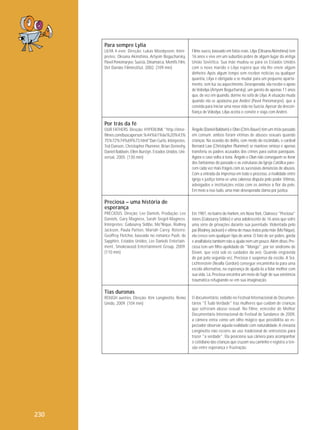 Para sempre Lylia
LILYA 4-ever. Direção: Lukas Moodysson. Intérpretes: Oksana Akinshina, Artyom Bogucharsky,
Pavel Ponomaryov. Suécia, Dinamarca, Memfis Film,
Det Danske Filminstitut, 2002. (109 min)

Filme sueco, baseado em fatos reais. Lilya (Oksana Akinshina) tem
16 anos e vive em um subúrbio pobre de algum lugar da antiga
União Soviética. Sua mãe mudou-se para os Estados Unidos
com o novo marido e Lilya espera que ela lhe envie algum
dinheiro. Após algum tempo sem receber notícias ou qualquer
quantia, Lilya é obrigada a se mudar para um pequeno apartamento, sem luz ou aquecimento. Desesperada, ela recebe o apoio
de Volodya (Artyom Bogucharsky), um garoto de apenas 11 anos
que, de vez em quando, dorme no sofá de Lilya. A situação muda
quando ela se apaixona por Andrei (Pavel Ponomaryov), que a
convida para iniciar uma nova vida na Suécia. Apesar da desconfiança de Volodya, Lilya aceita o convite e viaja com Andrei.

Por trás da fé
OUR FATHERS. Direção: HYPERLINK "http://interfilmes.com/buscaperson.%44%61%6e%20%43%
75%72%74%69%73.html"Dan Curtis. Intérpretes:
Ted Danson, Christopher Plummer, Brian Dennehy,
Daniel Baldwin, Ellen Burstyn. Estados Unidos, Universal, 2005. (130 min)

Ângelo (Daniel Baldwin) e Olan (Chris Bauer) têm um triste passado
em comum: ambos foram vítimas de abusos sexuais quando
crianças. Na ocasião do delito, com medo do escândalo, o cardeal
Bernard Law (Christopher Plummer) se manteve omisso e apenas
transferiu os padres acusados dos crimes para outras paróquias.
Agora o caso volta à tona. Ângelo e Olan não conseguem se livrar
dos fantasmas do passado e as estruturas da Igreja Católica parecem cada vez mais frágeis com as sucessivas denúncias de abusos.
Com a entrada da imprensa em todo o processo, a rivalidade entre
igreja e justiça torna-se uma calorosa disputa pelo poder. Vítimas,
advogados e instituições estão com os ânimos à flor da pele.
Em meio a isso tudo, uma mãe desesperada clama por justiça.

Preciosa – uma história de
esperança
PRECIOUS. Direção: Lee Daniels. Produção: Lee
Daniels, Gary Magness, Sarah Siegel-Magness.
Intérpretes: Gabourey Sidibe, Mo'Nique, Rodney
Jackson, Paula Patton, Mariah Carey. Roteiro:
Geoffrey Fletcher, baseado no romance Push, de
Sapphire. Estados Unidos, Lee Daniels Entertainment, Smokewood Entertainment Group, 2009.
(110 min)

Em 1987, no bairro do Harlem, em Nova York, Claireece "Preciosa"
Jones (Gabourey Sidibe) é uma adolescente de 16 anos que sofre
uma série de privações durante sua juventude. Violentada pelo
pai (Rodney Jackson) e vítima de maus-tratos pela mãe (Mo'Nique),
ela cresce sem qualquer tipo de amor. O fato de ser pobre, gorda
e analfabeta também não a ajuda nem um pouco. Além disso, Preciosa tem um filho apelidado de "Mongo", por ter síndrome de
Down, que está sob os cuidados da avó. Quando engravida
do pai pela segunda vez, Preciosa é suspensa da escola. A Sra.
Lichtenstein (Nealla Gordon) consegue encaminhá-la para uma
escola alternativa, na esperança de ajudá-la a lidar melhor com
sua vida. Lá, Preciosa encontra um meio de fugir de sua existência
traumática refugiando-se em sua imaginação.

Tias duronas
ROUGH aunties. Direção: Kim Longinotto. Reino
Unido, 2009. (104 min)

230

O documentário, exibido no Festival Internacional de Documentários "É Tudo Verdade" traz mulheres que cuidam de crianças
que sofreram abuso se xual. No filme, vencedor de Melhor
Documentário Internacional do Festival de Sundance de 2009,
a câmera entra como um olho mágico que possibilita ao espectador observar aquela realidade com naturalidade. A cineasta
Longinotto não recorre ao uso tradicional de entrevistas para
trazer "a verdade". Ela posiciona sua câmera para acompanhar
o cotidiano das crianças que cruzam seu caminho e registra a tensão entre esperança e frustração.

 
