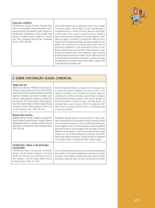 Zona de conflito
THE WAR zone. Direção: Tim Roth. Produção: Dixie
Linder, Sarah Radclyffe. Roteiro: Alexander Stuart,
baseado em livro de Alexander Stuart. Intérpretes:
Ray Winstone, Lara Belmont, Freddie Cunliffe, Tilda
Swinton, Annabelle Apsion. Inglaterra, Channel
Four Films, Fandango, Mikado Films, Portobello
Pictures,1999. (98 min)

Uma família londrina sai da capital para morar em um isolado
recanto do lúgubre litoral inglês. O lugar contribui para o
estranhamento que o diretor pretende causar no espectador:
o clima sempre cinza e preto, o ambiente escuro, chuvoso e
dado a ventanias das escarpadas e frias praias inglesas, a umidade que agride e incomoda. O introspectivo filho do casal é
tratado como retardado pela família, pois possui problemas congênitos. Ele não gosta de ter saído de Londres para morar em
um local tão deprimente e sem movimento. As coisas se complicam quando nasce mais uma filha e todos passam a cuidar
da mãe e da saúde do bebê. Para completar, o rapaz desconfia
do relacionamento da irmã mais velha e do pai. Tudo isso por trás
de uma família aparentemente normal que se mudou para fugir
das dificuldades econômicas. Nesse filme inglês, a adolescente
é abusada pelo pai durante anos.

2. SOBRE EXPLORAÇÃO SEXUAL COMERCIAL
Anjos do sol
ANJOS do sol. Direção: HYPERLINK "http://www.interfilmes.com/buscaperson.%52%75%64%69%
20%4c%61%67%65%6d%61%6e%6e.html"Rudi
Lagemann. Produção: Luiz Leitão de Carvalho, Juarez
Precioso e Rudi Lagemann. Intérpretes: Antônio Calloni (Saraiva), Chico Diaz (Tadeu), Otávio Augusto,
Vera Holtz, Darlene Glória, Fernanda Carvalho, Bianca
Comparato. Roteiro: Rudi Lagemann. Brasil, Cara
de Cão Produções Ltda., 2006. (92 min)

Maria (Fernanda Carvalho) é uma jovem de 12 anos que mora
no interior do Nordeste brasileiro. No verão de 2002, é vendida por sua família a um recrutador de prostitutas. Após ser
comprada em um leilão de meninas virgens, Maria é enviada a
um prostíbulo localizado próximo a uma zona de garimpo na
Floresta Amazônica. Depois de meses sofrendo abusos, ela
consegue fugir e passa a cruzar o Brasil em viagens de caminhão. Porém, ao chegar ao Rio de Janeiro, a prostituição volta
a cruzar seu caminho.

Baixio das bestas
BAIXIO das bestas. Direção: Cláudio Assis. Intérpretes:
Mariah Teixeira, Fernando Teixeira, Caio Blat, Matheus
Nachtergaele, Dira Paes, Conceição Camarotti. Roteiro:
Júlia Moraes e Cláudio Assis. Brasil, Parabólica Brasil,
2007. (80 min)

Auxiliadora (Mariah Teixeira) é uma jovem de 16 anos explorada e mantida dentro de casa pelo avô Heitor (Fernando Teixeira)
em um pequeno povoado na Zona da Mata pernambucana.
Durante algumas noites, o avô leva a garota ao posto de gasolina
para expô-la nua em troca de alguns reais. Na cidade, Everardo
(Matheus Nachtergaele) e Cícero (Caio Blat) promovem orgias
violentas na casa de Dona Margarida (Conceição Camarotti),
onde moram algumas prostitutas. As vidas de todos se entrelaçam
em um drama sobre a condição da mulher naquela região.

Cinderelas, lobos e um príncipe
encantado
CINDERELAS, lobos e um príncipe encantado.
Direção: Joel Zito Araújo. Produção: Luís Carlos
de Alencar. Narração: Joel Zito Araújo. Roteiro:
José Carvalho e Joel Zito Araújo. Brasil, Casa de
Criação Cinema, 2009. (107 min)

Cerca de 900 mil pessoas atravessam as fronteiras internacionais
para atender ao mercado de exploração sexual. Apesar de todos
os perigos, várias mulheres entram nesse universo por acreditar
que podem mudar de vida e encontrar um príncipe encantado.

231

 