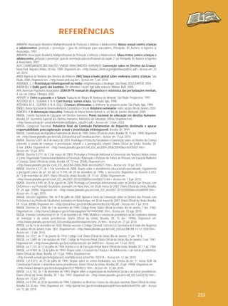 REFERÊNCIAS
ABRAPIA. Associação Brasileira Multiprofissional de Proteção à Infância e Adolescência. Abuso sexual contra crianças
e adolescentes: proteção e prevenção – guia de orientação para educadores. Petrópolis, RJ: Autores & Agentes &
Associados, 1997.
ABRAPIA. Associação Brasileira Multiprofissional de Proteção à Infância e Adolescência. Maus-tratos contra crianças e
adolescentes: proteção e prevenção: guia de orientação para profissionais da saúde. 2. ed. Petrópolis, RJ: Autores & Agentes
& Associados, 2002.
ALTO COMISSARIADO DAS NAÇÕES UNIDAS PARA DIREITOS HUMANOS. Convenção sobre os Direitos da Criança.
Nova York: Nações Unidas, 20 nov. 1989. Disponível em: <http://www2.ohchr.org/english/law/pdf/crc.pdf>. Acesso em: 25
set. 2010.
ANDI. Agência de Notícias dos Direitos da Infância. ONU lança estudo global sobre violência contra crianças. São
Paulo, 2006. Disponível em: <http://www.andi.org.br/>. Acesso em: 5 set. 2010.
ANDRADE, L. F. Prostituição infantojuvenil na mídia: estigmatização e ideologia. São Paulo: EDUC/FAPESP, 2004.
ANDREOLI, V. Dalla parte dei bambini. Per difendere i nostri figli dalla violenza. Milano: BUR, 2005.
APA. American Psychiatric Association. DSM-IV-TR manual de diagnóstico e estatística das perturbações mentais.
4. ed. rev. Lisboa: Climepsi, 2002.
ARENDT, H. Entre o passado e o futuro. Tradução de Mauro W. Barbosa de Almeida. São Paulo: Perspectiva, 1997.
AZEVEDO, M. A., GUERRA, V. N. A. Com licença, vamos à luta. São Paulo: Iglu, 1998.
AZEVEDO, M. A., GUERRA, V. N. A. (Org.). Crianças vitimizadas: a síndrome do pequeno poder. São Paulo: Iglu, 1989.
BNDES. Banco Nacional do Desenvolvimento Econômico e Social. Relatório seminário: redes sociais. Rio de Janeiro, 2002.
BORDIEU, P. A dominação masculina. Tradução de Maria Helena Kühner. 6. ed. Rio de Janeiro: Bertrand, 2009.
BRASIL. Comitê Nacional de Educação em Direitos Humanos. Plano nacional de educação em direitos humanos.
Brasília, DF: Secretaria Especial dos Direitos Humanos; Ministério da Educação, 2003a. Disponível em:
<http://www.unicap.br/ catedradomhelder/pdf/plano_educDH. pdf>. Acesso em: 3 maio 2010.
BRASIL. Congresso Nacional. Relatório final da Comissão Parlamentar de Inquérito destinada a apurar
responsabilidade pela exploração sexual e prostituição infantojuvenil. Brasília, DF, 1994.
BRASIL. Constituição da República Federativa do Brasil de 1988. Diário Oficial da União, Brasília-DF, 15 out. 1988. Disponível
em: <http://www.planalto.gov.br/ccivil_03/constituicao/Constituicao.htm>. Acesso em: 15 jul. 2010.
BRASIL. Decreto 5.007, de 8 de março de 2004. Promulga o Protocolo Facultativo à Convenção sobre os Direitos da Criança
referente à venda de crianças, à prostituição infantil e à pornografia infantil. Diário Oficial da União, Brasília, DF,
8 mar. 2004a. Disponível em: <http://www.planalto.gov.br/ccivil_03/_ato2004-2006/2004/decreto/D5007.htm>.
Acesso em: 10 jul. 2010.
BRASIL. Decreto 5.017, de 12 de março de 2004. Promulga o Protocolo Adicional à Convenção das Nações Unidas contra
o Crime Organizado Transnacional Relativo à Prevenção, Repressão e Punição do Tráfico de Pessoas, em Especial Mulheres
e Crianças. Diário Oficial da União, Brasília, DF, 12 mar. 2004b. Disponível em:
<http://www.planalto.gov.br/ ccivil_03/_ato2004-2006/2004/ decreto/d5017.htm>. Acesso em: 10 jul. 2010.
BRASIL. Decreto 6.571, de 17 de setembro de 2008. Dispõe sobre o atendimento educacional especializado, regulamenta
o parágrafo único do art. 60 da Lei 9.394, de 20 de dezembro de 1996, e acrescenta dispositivo ao Decreto 6.253,
de 13 de novembro de 2007. Diário Oficial da União, Brasília, DF, 17 set. 2008a. Disponível em:
<http://www.planalto.gov.br/ccivil_03/_Ato2007-2010/2008/Decreto/D6571.htm>. Acesso em: 13 jul. 2010.
BRASIL. Decreto 6.949, de 25 de agosto de 2009. Promulga a Convenção Internacional sobre os Direitos das Pessoas com
Deficiência e seu Protocolo Facultativo, assinados em Nova York, em 30 de março de 2007. Diário Oficial da União, Brasília,
DF, 26 ago. 2009a. Disponível em: <http://www.planalto.gov.br/ccivil_03/_ato2007-2010/2009/decreto/d6949.htm>.
Acesso em: 15 ago. 2010.
BRASIL. Decreto Legislativo 186, de 9 de julho de 2008. Aprova o texto da Convenção sobre os Direitos das Pessoas com
Deficiência e seu Protocolo Facultativo, assinados em Nova Iorque, em 30 de março de 2007. Diário Oficial da União, Brasília,
DF, 10 jul. 2008b. Disponível em: <http://portal.mec.gov.br/dmdocuments/decreto186.pdf>. Acesso em: 7 jul. 2010.
BRASIL. Decreto-Lei 2.848, de 7 de dezembro de 1940. Código Penal. Diário Oficial da União, Rio de Janeiro, 7 dez. 1940.
Disponível em: <http://www3.dataprev.gov.br/sislex/paginas/16/1940/2848. htm>. Acesso em: 10 ago. 2010.
BRASIL. Emenda Constitucional 20, de 15 de dezembro de 1998. Modifica o sistema de previdência social, estabelece normas
de transição e dá outras providências. Diário Oficial da União, Brasília, DF, 15 dez. 1998a. Disponível em:
<http://www.planalto.gov.br/ccivil_03/constituicao/emendas/emc/emc 20.htm>. Acesso em: 21 jul. 2010.
BRASIL. Lei de 16 de dezembro de 1830. Manda executar o Código Criminal. Carta de Lei, Secretaria de Estado dos Negócios
da Justiça, Rio de Janeiro, 8 jan. 1831. Disponível em: <http://www.planalto.gov.br/ccivil_03/Leis/LIM/LIM-16-12-1830.htm>.
Acesso em: 13 abr. 2010.
BRASIL. Lei 3.071, de 1º de janeiro de 1916. Código Civil. Diário Oficial da União, Rio de Janeiro, 1º jan. 1916.
BRASIL. Lei 3.689, de 3 de outubro de 1941. Código de Processo Penal. Diário Oficial da União, Rio de Janeiro, 3 out. 1941.
Disponível em: <http://www.planalto.gov.br/ccivil/decreto-lei/ del 3689.htm>. Acesso em: 12 set. 2010.
BRASIL. Lei 7.210, de 11 de julho de 1984. Institui a Lei de Execução Penal. Diário Oficial da União, Brasília, DF, 11 jul. 1984.
BRASIL. Lei 8.069, de 13 de julho de 1990. Dispõe sobre o Estatuto da Criança e do Adolescente e dá outras providências.
Diário Oficial da União, Brasília, DF, 13 jul. 1990a. Disponível em:
<http://www6.senado.gov.br/legislacao/ ListaPublicacoes.action?id=102414>. Acesso em: 12 abr. 2010.
BRASIL. Lei 8.072, de 25 de julho de 1990. Dispõe sobre os crimes hediondos, nos termos do art. 5º, inciso XLIII, da
Constituição Federal, e determina outras providências. Diário Oficial da União, Brasília, DF, 25 jul. 1990b. Disponível em:
<http://www3.dataprev.gov.br/sislex/paginas/42/1990/8072. htm>. Acesso em: 12 abr. 2010.
BRASIL. Lei 8.742, de 7 de dezembro de 1993. Dispõe sobre a organização da Assistência Social e dá outras providências.
Diário Oficial da União, Brasília, DF, 7 dez. 1993. Disponível em: <http://www.planalto.gov.br/ccivil_03/ Leis/L8742.htm>.
Acesso em: 15 jun. 2010.
BRASIL. Lei 9.394, de 20 de dezembro de 1996. Estabelece as diretrizes e bases da educação nacional. Diário Oficial da União,
Brasília, DF, 20 dez. 1996. Disponível em: <http://portal.mec.gov.br/seed/arquivos/pdf/tvescola/leis/lein9394. pdf>. Acesso
em: 12 abr. 2010.

233

 