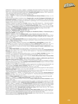 CARVALHO, M. P. Violências nas escolas: o "bullying" e a indisciplina. Observatório da Infância, Rio de Janeiro, 3 ago. 2007.
Disponível em: <http://www.observatoriodainfancia.com.br/printMateria.php3?id_article= 233>. Acesso em: 12 jul. 2010.
CDDH. Centre for Developmental Disability Health Victoria. Sexuality and disability. Melbourne, [200?]. Disponível em:
<http://www.cddh.monash.org/assets/fs-sexuality.pdf>. Acesso em: 31 jul. 2010.
COHEN, C. O incesto, um desejo. São Paulo: Casa do Psicólogo, 1993.
COHEN, C.; GOBBETTI, G. J. Abuso sexual intrafamiliar. Revista Brasileira de Ciências Criminais, São Paulo, v. 6, n. 24,
p. 235–243, 1998.
COMITÊ GESTOR DA INTERNET NO BRASIL (CGI.br). Pesquisa sobre o uso das Tecnologias da Informação e da
Comunicação no Brasil: TIC Domicílios e TIC Empresas 2009. Brasília, DF, 2010. Disponível em: <http://op.ceptro.br/cgibin/indicadores-cgibr-2009?pais=brasil&estado=go&academia=academia&age=de-45-a-59-anos&education=pos-mestrado
&purpose=outros>. Acesso em: 15 ago. 2010.
CORDEIRO, G. Mudanças no Código Penal. O Estado, Fortaleza, 24 ago. 2009. Disponível em: <http://www.oestadoce.
com.br/index.php?acao=noticias& subacao=ler_noticia&cadernoID=13&noticiaID=16221>. Acesso em: 1º ago. 2010.
COSTA, A. C. G. Por uma educação interdimensional. Revista de Educação CEAP, Salvador , v. 12, n. 45, p. 27–38, 2004.
COUTINHO, G. L. Adolescência e errância: destinos do laço social no contemporâneo. Rio de Janeiro: Nau Editora, 2009.
DALGALARRONDO, P. Psicopatologia e semiologia dos transtornos mentais. Porto Alegre: Artmed, 2000.
DEMAUSE, L. The history of childhood. Northvale: Jason Aronson, 1995.
DIMENSTEIN, G. Meninas da noite. São Paulo: Ática, 1992.
FACULDADE DE MEDICINA ABC. Relatório do Programa de Atendimento Médico e Psicossocial para o
Adolescente (PAMPA). Santo André, 2001.
FARINATTI, F.; BIAZUZ, D.; LEITE, M. B. Pediatria social: a criança maltratada. Rio de Janeiro: Medsi, 1993.
FARRESI, B.; MICHELOTTO, L. (Org.). Come proteggere bambini e adolescenti dagli abusi sessuali. Milano: Telefono
Azzurro, [200-?]. Disponível em: <http://www.azzurro.it/index.php?id=79&task=view&idb=20& area=179&item=38>.
Acesso em: 30 jun. 2010.
FERREIRA, A. B. H. Novo dicionário Aurélio. Versão 6.0. Dicionário eletrônico. 4. ed. Curitiba: Positivo Informática, 2009.
FURNISS, T. Abuso sexual da criança: uma abordagem multidisciplinar. Tradução de Maria Adriana Veríssimo Veronese. 2.
reimpr. Porto Alegre: Artes Médicas, 1993.
GTPOS. Grupo de Trabalho e Pesquisa em Orientação Sexual. Adolescência e vulnerabilidade. São Paulo, 1999.
GUIMARÃES, A. M. O cinema e a escola: formas imagéticas da violência. Cadernos Cedes, Campinas, SP, v. 19, n. 47, p.
104–115,1998. Disponível em: <http://www.scielo.br/pdf/ccedes/v19n47/v1947a08.pdf>. Acesso em: 30 jun. 2010.
IBISS. Instituto Brasileiro de Inovações pró-Sociedade Saudável. Direitos sexuais de crianças e adolescentes. Campo
Grande, [200-?].
INTEBI, I. Abuso sexual infantil: en las mejores famílias. 2. reimp. Buenos Aires: Granica, 2008.
JÚLIO, J. M.; VAZ, A. Representações de masculinidades latentes em aulas de física do ensino médio. Revista Brasileira de
Educação, Rio de Janeiro, v. 14, n. 42, p. 505–520, 2009. Disponível em: <http://www.scielo.br/pdf/rbedu/v14n42/
v14n42a08.pdf>. Acesso em: 4 ago. 2010.
JUNQUEIRA, L. A. P. A gestão intersetorial das políticas sociais e o terceiro setor. Saúde e Sociedade, São Paulo, v. 13, n.
1, p. 25–36, 2004. Disponível em: <http://www.scielo.br/pdf/sausoc/v13n1/04.pdf>. Acesso em: 6 set. 2010.
KOSOVSKI, E. Vitimologia, direitos humanos e justiça restaurativa. Revista IOB de Direito Penal e Processo Penal,
Porto Alegre, v. 8, n. 48, p. 146–162, 2008.
LEAL, M. L.; LEAL, M. F. (Org.). Pesquisa sobre tráfico de mulheres, crianças e adolescentes para fins de
exploração sexual comercial no Brasil – Relatório nacional. Brasília, DF: CECRIA, 2002.
LISBOA, C. S. M.; KOLLER, S. H. O microssistema escolar e os processos proximais: exemplos de investigações científicas e
intervenções práticas. In: KOLLER, S. H. (Org.). Ecologia do desenvolvimento humano: pesquisa e intervenção no Brasil.
São Paulo: Casa do Psicólogo, 2004. p. 337–354.
LOUREIRO, A. C. A. M.; QUEIROZ, S. S. A concepção de violência segundo atores do cotidiano de uma escola particular: uma
análise psicológica. Psicologia, Ciência e Profissão, Brasília, DF, v. 25, n. 4, p. 546–557, 2005. Disponível em:
<http://pepsic.bvsalud.org/pdf/pcp/v25n4/v25n4a05.pdf>. Acesso em: 11 out. 2010.
MacINTYRE, D.; CARR, A. Evaluation of the effectiveness of the stay safe primary prevention programme for child sexual abuse.
Child Abuse and Neglect, London, v. 23, n. 12, p. 1307–1325,1999.
MANUAL DA MÍDIA LEGAL, 5: comunicadores(as) pela não-discriminação. Rio de Janeiro: WVA Editora, 2008. Disponível em:
<http://www.prt5.mpt.gov.br/cartilhas/ManualdaMidiaLegal5.pdf>. Acesso em: 30 out. 2010.
MARINHO-CASANOVA, M. L.; MOURA, C. B. Orientações para prevenir o abuso sexual infantil. Revista Brasileira de
Medicina, São Paulo, v. 45, n. 3. p. 114–118, 2009. Disponível em: <http://www.cibersaude.com.br/revistas.asp?fase=
r003&id_materia=4025>. Acesso em: 9 set. 2010.
MELO, E. R. Criança e adolescente: direitos e sexualidade. São Paulo: ABMP e Childhood Brasil – Instituto WCF-Brasil, 2008.
MIRABETE, J. F.; FABBRINI, R. N. Código penal interpretado. 6. ed. São Paulo: Atlas, 2007.
MNMMR. Movimento Nacional de Meninos e Meninas de Rua. Criança e adolescente no interior amazônico: injustiça
e descaso. Belém: 1992.
MOREIRA, S. R., GRÜNSPUN, H. Título II - Dos direitos fundamentais. Capítulo I - Do direito à vida e à saúde. Art. 13. In: CURY,
M., SILVA, A. F. A.; MENDEZ, E. G. (Org.). Estatuto da Criança e do Adolescente comentado. São Paulo: Malheiros, 2003.
MURRAY, U.; PIPRELL, C.; AMORIM, A. (Ed.). Las buenas prácticas: Integrando el género en lãs acciones contra el trabajo
infantil. Ginebra: Organización Internacional del Trabajo, Programa Internacional para la Erradicación del Trabajo Infantil,
2002. Disponível em: <http://www.ilo.org/public/libdoc/ilo/2003/103B09_131_span.pdf>. Acesso em: 21 jul. 2010.
NAÇÕES UNIDAS NO BRASIL. Convenção sobre os direitos da criança. Nações Unidas: Nova York, 1989. [UNITED
NATIONS. Convention on the rights of the child. New York, 1989].
NAÇÕES UNIDAS NO BRASIL. Declaração dos direitos da criança. Nações Unidas: Nova York, 1959. Disponível em:
<http://joomla.londrina.pr.gov.br/dados/images/stories/Storage/sec_assistencia/Arquivos/declaracao_direitors_crianca.pdf>.
Acesso em: 23 jul. 2010. [UNITED NATIONS. Declaration of the rights of the child. New York, 1959].
NAÇÕES UNIDAS NO BRASIL. Declaração dos direitos humanos. Nações Unidas: Nova York, 1948. [UNITED NATIONS.
Universal declaration of human rights. New York, 1948].

235

 