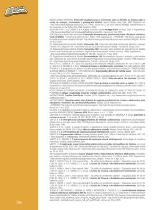 236

NAÇÕES UNIDAS NO BRASIL. Protocolo Facultativo para a Convenção sobre os Direitos da Criança sobre a
venda de crianças, prostituição e pornografia infantis. Nações Unidas: Nova York, 2000. Disponível em:
<http://www.unicef.org/brazil/ pt/resources_10123.htm>. Acesso em: 23 jul. 2010. [UNITED NATIONS. Optional Protocol to
the Convention on the Rights of the Child. New York, 2000].
NOGUEIRA, R. M. C. P. A.; CHEDID, K. A. K. Bullying na escola e na vida. Pedago Brasil, São Paulo, [200-?]. Disponível em:
<http://www.pedagobrasil.com.br/pedagogia/bullyingnaescola.htm>. Acesso em: 3 jul. 2010.
OEA. Organização dos Estados Americanos. Convenção Interamericana para Prevenir, Punir e Erradicar a Violência
Contra a Mulher. "Convenção de Belém do Pará". Belém, 1994. Disponível em: < HYPERLINK "http://bvsms.saude.gov.br/
bvs/publicacoes/convencaobelem1994.pdf" http://bvsms.saude.gov.br/bvs/publicacoes/convencaobelem1994.pdf>. Acesso
em: 9 jul. 2010.
OIT. Organização Internacional do Trabalho. Convenção 138. Convenção sobre idade mínima para admissão a emprego.
Genebra, 1973. Disponível em: <http://www.oitbrasil.org.br/ipec/normas/conv138.php>. Acesso em: 19 ago. 2010.
OIT. Organização Internacional do Trabalho. Convenção 182. Convenção sobre proibição das piores formas de trabalho
infantil e ação imediata para sua eliminação. Organização Internacional do Trabalho: Genebra, 1999a. Disponível em:
<http://www.oitbrasil.org.br/info/download/conv_182.pdf>. Acesso em: 21 ago. 2010.
OIT. Organização Internacional do Trabalho. Recomendação 190. Recomendação referente a proibição e ação imediata
para a eliminação das piores formas de trabalho infantil. Organização Internacional do Trabalho: Genebra, 1999b. Disponível
em: <http://www.oitbrasil.org.br/ipec/download/rec_190.pdf>. Acesso em: 21 ago. 2010.
PAULA, P. A. G., CARVALHO, P. C. Seção V Da apuração de ato infracional atribuído a adolescente. Art. 185 e 186. In: CURY,
M., SILVA, A. F. A.; MENDEZ, E. G. (Org.). Estatuto da Criança e do Adolescente comentado. São Paulo: Malheiros, 2003.
PEREIRA, R. C. A desigualdade dos gêneros, o declínio do patriarcalismo e as discriminações positivas. In: CONGRESSO BRASILEIRO DE DIREITO DE FAMÍLIA, 1., 1999, Belo Horizonte. Repensando o Direito de Família: anais... Belo Horizonte:
Del Rey, 1999. p. 161/173. Disponível em:
<http://www.gontijofamilia.adv.br/2008/artigos_pdf/Rodrigo_da_Cunha/DesigualGenero.pdf>. Acesso em: 11 ago. 2010.
PERES, C. A.; BESSA, C.; GONÇALVES, E. M. V.; CASTRO E SILVA, R.; PAIVA, V. Fala educadora, fala educador. São Paulo:
Organon, PEDST/aids, GTPOS, Nepaids, 2000.
PREVENÇÃO À VIOLÊNCIA SEXUAL CONTRA A MULHER. Tipos de violência cometida contra a mulher. [S.l.], [200-?].
Disponível em: <http://www.ess.ufrj.br/ prevencaoviolenciasexual/index.php/tipos-de-violencia-cometida-contra-a mulher>.
Acesso em: 21 ago. 2010.
REDE ESTADUAL DE COMBATE AO ABUSO E EXPLORAÇÃO SEXUAL DE CRIANÇAS E ADOLESCENTES DO ESTADO DO
PERNAMBUCO. Abuso e exploração sexual de crianças e adolescentes: vamos falar sobre. Recife, 1999.
SAFERNET BRASIL. Cartilha SaferDic@s. Salvador, 2010a. Disponível em: <http://www.safernet.org.br/site/prevencao/
cartilha/safer-dicas>.
SAFERNET BRASIL. Pesquisas online sobre hábitos de segurança na Internet de crianças, adolescentes, pais,
educadores e monitores de Lan Houses/Infocentros. Salvador, 2010b. Disponível em:
<HYPERLINK"http://safernet.org.br/site/prevencao/pesquisas" http://safernet.org.br/site/prevencao/pesquisas>.
Acesso em 31 out. 2010.
SAGGESE, E. A reabilitação psicossocial na infância e adolescência: a experiência do Centro de Atenção Psicossocial Infantojuvenil do IPUB/UFRJ (CAPSIJ). Cadernos IPUB, Rio de Janeiro, v. 6, n. 11, 2000.
SANT’ANA, A. O. História e conceitos básicos sobre o racismo e seus derivados. In: MUNANGA, K. (Org.). Superando o
racismo na escola. 2. ed. Brasília, DF: MEC-SECAD, 2005. p. 39–67.
SANTOS, B. R. A emergência da concepção moderna de infância e adolescência: mapeamento, documentação e
reflexão sobre as principais teorias. 1996. 238 f. Dissertação (Mestrado em Ciências Sociais) – Pontifícia Universidade Católica
de São Paulo, 1996.
SANTOS, B. R. Da “virtude” à violação de direitos: o agendamento contra o trabalho infantil no Brasil – uma perspectiva
histórico-analítica. In: SOUSA, S. M. G. (Org.). Infância, adolescência e família. Goiânia: Cânone Editorial, 2001. p. 69–101.
SANTOS, B. R. O enfrentamento da exploração sexual infantojuvenil. Goiânia: Cânone Editorial, 2007.
SANTOS, B. R. Ungovernable children: runaways, homeless youths, street Children in New York and São Paulo. 2002. 595
f. Thesis (Doctorate in Anthropology)–University of California, Berkeley, 2002.
SANTOS, B. R., ARAÚJO, R. O enfrentamento da exploração sexual infantojuvenil: metodologias de trabalho e
intervenção. Goiânia: Cânone Editorial, 2009.
SANTOS, J. V. A exploração sexual comercial de adolescentes na região metropolitana de Goiânia: um estudo
de depoimentos da CEI. 2002. 144 f. Dissertação (Mestrado em Educação) – Faculdade de Educação, Universidade Federal
de Goiás, Goiânia, 2002. Disponível em: <http://www.bdae.org.br/dspace/bitstream/123456789/1508/1/tese.pdf>. Acesso
em: 19 set. 2010.
SBP. Sociedade Brasileira de Pediatria. Guia de atuação frente a maus-tratos na infância e adolescência. Orientações
para pediatras e demais profissionais que trabalham com crianças e adolescentes. 2. ed. Rio de Janeiro, 2001. Disponível em:
<http://www4.ensp.fiocruz.br/biblioteca/dados/MausTratos_SBP.pdf>. Acesso em: 4 ago. 2010.
SÊDA, E., FUCKS, C. Livro II - Parte especial Título I - Da política de atendimento capítulo I - Disposições gerais. Art. 89. In:
CURY, M., SILVA, A. F. A.; MENDEZ, E. G. (Org.). Estatuto da Criança e do Adolescente comentado. São Paulo:
Malheiros, 2003.
SÊDA, E., MORA, L. Livro II - Parte especial Título I - Da política de atendimento capítulo I - Disposições gerais. Art. 86. In:
CURY, M., SILVA, A. F. A.; MENDEZ, E. G. (Org.). Estatuto da Criança e do Adolescente comentado. São Paulo:
Malheiros, 2003a.
SÊDA, E., MORA, L. Livro II - Parte especial Título I - Da política de atendimento capítulo I - Disposições gerais. Art. 88. In:
CURY, M., SILVA, A. F. A.; MENDEZ, E. G. (Org.). Estatuto da Criança e do Adolescente comentado. São Paulo:
Malheiros, 2003b.
SÊDA, E., PIAZZA, C. Livro II - Parte especial Título I - Da política de atendimento capítulo I - Disposições gerais. Art. 87. In:
CURY, M., SILVA, A. F. A.; MENDEZ, E. G. (Org.). Estatuto da Criança e do Adolescente comentado. São Paulo:
Malheiros, 2003.
SEDLAK, A. J.; METTENBURG, J.; BASENA, M.; PETTA, I.; McPHERSON, K.; GREENE, A.; LI, S. Fourth National Incidence
Study of Child Abuse and Neglect (NIS-4): Report to Congress. Washington, DC: U.S. Department of Health and Human
Services, Administration for Children & Families, 2010. Disponível em: < HYPERLINK "http://www.acf.hhs.gov/programs/opre/
abuse_neglect/natl_incid/nis4_report_congress_full_pdf_jan2010.pdf" http://www.acf.hhs.gov/programs/opre/abuse_
neglect/natl_ incid/nis4_report_congress_full_pdf_jan2010.pdf>. Acesso em: 31 jul. 2010.

 