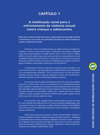 CAPÍTULO 1
A mobilização social para o
enfrentamento da violência sexual
contra crianças e adolescentes
Saiba como a violência sexual entrou para a agenda pública da sociedade brasileira
e transformou-se em um dos eixos prioritários da política de direitos humanos de
crianças e adolescentes no País.

O envolvimento de crianças e adolescentes em práticas sexuais com adultos – com
ou sem uso de força física – vem sendo registrado ao longo da história, desde a Antiguidade
até a contemporaneidade (DEMAUSE, 1974). Da mesma forma, tem sido registrada a
existência de normas culturais e legais que estabelecem os limites desse envolvimento e,
sobretudo, sancionam as práticas consideradas proibidas ou abusivas.
Essas normas culturais e legais variam historicamente entre as diversas sociedades;
entretanto, na maioria delas, leva-se em consideração, para o estabelecimento desses
limites e proibições, a distinção entre as crianças e os demais segmentos etários na transição
para a vida adulta, sejam eles adolescentes ou jovens. Enquanto se verificam graus de tolerância
nas práticas sexuais entre jovens adultos e adolescentes3, o mesmo não ocorre em relação
a adultos e crianças, porquanto praticamente nenhuma cultura admite qualquer tipo de
prática sexual entre esses dois segmentos etários.
No caso do Brasil, toda e qualquer prática sexual é proibida a pessoas com menos
de 14 anos e limitada entre adolescentes de 14 a 18 anos. As primeiras regulamentações sobre
esse assunto encontram-se registradas no Código Criminal do Império do Brasil (BRASIL,
1831). Desde então, foram estabelecidas normas com o intuito de proteger a sexualidade de
crianças e adolescentes.
Embora essa proteção seja necessária, o fato de o direito brasileiro considerar a
tutela da sexualidade de crianças e adolescentes apenas pela óptica repressiva − voltada para
a responsabilização dos autores de violações à dignidade sexual desses sujeitos − faz com
que a legislação sobre essa matéria seja objeto de crítica por parte de vários segmentos
sociais, pois não garante explicitamente, a crianças e adolescentes, o direito ao desenvolvimento de uma sexualidade saudável (MELO, 2008).

DUAS DÉCADAS DE MOBILIZAÇÃO SOCIAL

Atualmente, existe na sociedade brasileira um amplo consenso no sentido de se
considerar a violência sexual contra crianças e adolescentes uma violação à dignidade
sexual desses sujeitos (alteração no Código Penal de 1940, Lei 12.015, Título VI – BRASIL,
2009b), um tipo de violência que atenta contra seu direito ao desenvolvimento de uma
sexualidade saudável. No início dos anos 90, os altos índices de recorrência já a colocavam
na posição de violência endêmica. De lá para cá, a mobilização da sociedade se intensificou,
ganhou visibilidade e gerou políticas sociais para o seu enfrentamento.

 