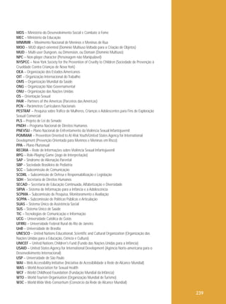 MDS – Ministério do Desenvolvimento Social e Combate à Fome
MEC – Ministério da Educação
MNMMR – Movimento Nacional de Meninos e Meninas de Rua
MOO – MUD object-oriented (Domínio Multiuso Voltado para a Criação de Objetos)
MUD – Multi-user Dungeon, ou Dimension, ou Domain (Domínio Multiuso)
NPC – Non-player character (Personagem não Manipulável)
NYSPCC – New York Society for the Prevention of Cruelty to Children (Sociedade de Prevenção à
Crueldade Contra Crianças de Nova York)
OEA – Organização dos Estados Americanos
OIT – Organização Internacional do Trabalho
OMS – Organização Mundial da Saúde
ONG – Organização Não Governamental
ONU – Organização das Nações Unidas
OS – Orientação Sexual
PAIR – Partners of the Americas (Parceiros das Américas)
PCN – Parâmetros Curriculares Nacionais
PESTRAF – Pesquisa sobre Tráfico de Mulheres, Crianças e Adolescentes para Fins de Exploração
Sexual Comercial
PLS – Projeto de Lei do Senado
PNDH – Programa Nacional de Direitos Humanos
PNEVSIJ – Plano Nacional de Enfrentamento da Violência Sexual Infantojuvenil
POMMAR – Prevention Oriented to At-Risk Youth/United States Agency for International
Development (Prevenção Orientada para Meninos e Meninas em Risco)
PPA – Plano Plurianual
RECRIA – Rede de Informações sobre Violência Sexual Infantojuvenil
RPG – Role-Playing Game (Jogo de Interpretação)
SAP – Síndrome de Alienação Parental
SBP – Sociedade Brasileira de Pediatria
SCC – Subcomissão de Comunicação
SCDRL – Subcomissão de Defesa e Responsabilização e Legislação
SDH – Secretaria de Direitos Humanos
SECAD – Secretaria de Educação Continuada, Alfabetização e Diversidade
SIPIA – Sistema de Informação para a Infância e a Adolescência
SCPMA – Subcomissão de Pesquisa, Monitoramento e Avaliação
SCPPA – Subcomissão de Políticas Públicas e Articulação
SUAS – Sistema Único de Assistência Social
SUS – Sistema Único de Saúde
TIC – Tecnologias de Comunicação e Informação
UCG – Universidade Católica de Goiás
UFRRJ – Universidade Federal Rural do Rio de Janeiro
UnB – Universidade de Brasília
UNESCO – United Nations Educational, Scientific and Cultural Organization (Organização das
Nações Unidas para a Educação, Ciência e Cultura)
UNICEF – United Nations Children's Fund (Fundo das Nações Unidas para a Infância)
USAID – United States Agency for International Development (Agência Norte-americana para o
Desenvolvimento Internacional)
USP – Universidade de São Paulo
WAI – Web Accessibility Initiative (Iniciativa de Acessibilidade à Rede de Alcance Mundial)
WAS – World Association for Sexual Health
WCF – World Childhood Foundation (Fundação Mundial da Infância)
WTO – World Tourism Organisation (Organização Mundial de Turismo)
W3C – World Wide Web Consortium (Consórcio da Rede de Alcance Mundial)

239

 