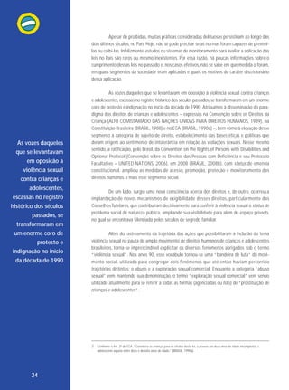 Apesar de proibidas, muitas práticas consideradas delituosas persistiram ao longo dos
dois últimos séculos, no País. Hoje, não se pode precisar se as normas foram capazes de prevenilas ou coibi-las. Infelizmente, estudos ou sistemas de monitoramento para avaliar a aplicação das
leis no País são raros ou mesmo inexistentes. Por essa razão, há poucas informações sobre o
cumprimento dessas leis no passado e, nos casos efetivos, não se sabe em que medida o foram,
em quais segmentos da sociedade eram aplicadas e quais os motivos do caráter discricionário
dessa aplicação.

As vozes daqueles
que se levantavam
em oposição à
violência sexual
contra crianças e
adolescentes,
escassas no registro
histórico dos séculos
passados, se
transformaram em
um enorme coro de
protesto e
indignação no início
da década de 1990

As vozes daqueles que se levantavam em oposição à violência sexual contra crianças
e adolescentes, escassas no registro histórico dos séculos passados, se transformaram em um enorme
coro de protesto e indignação no início da década de 1990. Atribuímos à disseminação do paradigma dos direitos de crianças e adolescentes – expressos na Convenção sobre os Direitos da
Criança (ALTO COMISSARIADO DAS NAÇÕES UNIDAS PARA DIREITOS HUMANOS, 1989), na
Constituição Brasileira (BRASIL, 1988) e no ECA (BRASIL, 1990a) –, bem como à elevação desse
segmento à categoria de sujeito de direito, estabelecimento das bases éticas e políticas que
deram origem ao sentimento de intolerância em relação às violações sexuais. Nesse mesmo
sentido, a ratificação, pelo Brasil, da Convention on the Rights of Persons with Disabilities and
Optional Protocol (Convenção sobre os Direitos das Pessoas com Deficiência e seu Protocolo
Facultativo – UNITED NATIONS, 2006), em 2008 (BRASIL, 2008b), com status de emenda
constitucional, ampliou as medidas de acesso, promoção, proteção e monitoramento dos
direitos humanos a mais esse segmento social.
De um lado, surgiu uma nova consciência acerca dos direitos e, de outro, ocorreu a
implantação de novos mecanismos de exigibilidade desses direitos, particular mente dos
Conselhos Tutelares, que contribuíram decisivamente para conferir à violência sexual o status de
problema social de natureza pública, ampliando sua visibilidade para além do espaço privado,
no qual se encontrava silenciada pelos séculos de segredo familiar.
Além do rastreamento da trajetória das ações que possibilitaram a inclusão do tema
violência sexual na pauta do amplo movimento de direitos humanos de crianças e adolescentes
brasileiros, torna-se imprescindível explicitar os diversos fenômenos abrigados sob o termo
“violência sexual”. Nos anos 90, esse vocábulo tornou-se uma “bandeira de luta” do movimento so cial, utilizada para con gregar dois fenômenos que até então haviam percorrido
trajetórias distintas: o abuso e a exploração sexual comercial. Enquanto a categoria “abuso
sexual” vem mantendo sua denominação, o termo “exploração sexual comercial” vem sendo
utilizado atualmente para se referir a todas as formas (agenciadas ou não) de “prostituição de
crianças e adolescentes”.

3 Conforme o Art. 2º do ECA, “Considera-se criança, para os efeitos desta lei, a pessoa até doze anos de idade incompletos, e
adolescente aquela entre doze e dezoito anos de idade.” (BRASIL, 1990a).

24

 