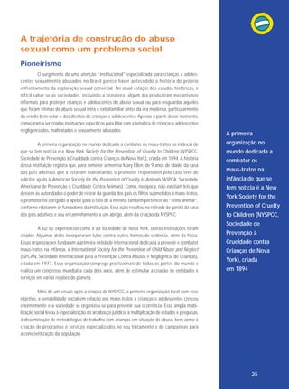 A trajetória de construção do abuso
sexual como um problema social
Pioneirismo
O surgimento de uma atenção “institucional” especializada para crianças e adolescentes se xual mente abusados no Bra sil parece haver antecedido a história do próprio
enfrentamento da exploração sexual comercial. No atual estágio dos estudos históricos, é
difícil saber se as sociedades, incluindo a brasileira, algum dia pro duziram mecanismos
informais para proteger crianças e adolescentes do abuso sexual ou para resguardar aqueles
que foram vítimas de abuso sexual intra e extrafamiliar antes da era moderna, particularmente
da era do bem-estar e dos direitos de crianças e adolescentes. Apenas a partir desse momento,
começaram a ser criadas instituições específicas para lidar com a temática de crianças e adolescentes
negligenciados, maltratados e sexualmente abusados.
A primeira organização no mundo dedicada a combater os maus-tratos na infância de
que se tem notícia é a New York Society for the Prevention of Cruelty to Children (NYSPCC,
Sociedade de Prevenção à Crueldade contra Crianças de Nova York), criada em 1894. A história
dessa instituição registra que, para remover a menina Mary Ellen, de 9 anos de idade, da casa
dos pais adotivos que a estavam maltratando, o promotor responsável pelo caso teve de
solicitar ajuda à American Society for the Prevention of Cruelty to Animals (ASPCA, Sociedade
Americana de Prevenção à Crueldade Contra Animais). Como, na época, não existiam leis que
dessem às autoridades o poder de retirar da guarda dos pais os filhos submetidos a maus-tratos,
o promotor foi obrigado a apelar para o fato de a menina também pertencer ao “reino animal”,
conforme relataram os fundadores da instituição. Essa ação resultou na retirada da garota da casa
dos pais adotivos e seu encaminhamento a um abrigo, além da criação da NYSPCC.
À luz de experiências como a da sociedade de Nova York, outras instituições foram
criadas. Algumas delas incorporaram lutas contra outras formas de violência, além da física.
Essas organizações fundaram a primeira entidade internacional dedicada a prevenir e combater
maus-tratos na infância, a International Society for the Prevention of Child Abuse and Neglect
(ISPCAN, Sociedade Internacional para a Prevenção Contra Abusos e Negligência de Crianças),
criada em 1977. Essa organização congrega profissionais de todas as partes do mundo e
realiza um congresso mundial a cada dois anos, além de estimular a criação de entidades e
serviços em várias regiões do planeta.

A primeira
organização no
mundo dedicada a
combater os
maus-tratos na
infância de que se
tem notícia é a New
York Society for the
Prevention of Cruelty
to Children (NYSPCC,
Sociedade de
Prevenção à
Crueldade contra
Crianças de Nova
York), criada
em 1894

Mais de um século após a criação da NYSPCC, a primeira organização local com esse
objetivo, a sensibilidade social em relação aos maus-tratos a crianças e adolescentes cresceu
enormemente e a sociedade se organizou-se para prevenir sua ocorrência. Essa ampla mobilização social levou à especialização do arcabouço jurídico, à multiplicação de estudos e pesquisas,
à disseminação de metodologias de trabalho com crianças em situação de abuso, bem como à
criação de programas e serviços especializados no seu tratamento e de campanhas para
a conscientização da população.

25

 