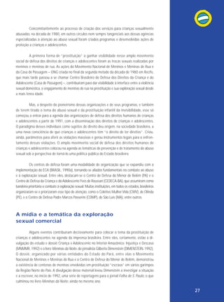 Concomitantemente ao processo de criação dos serviços para crianças sexualmente
abusadas, na década de 1980, em outros círculos nem sempre tangenciais aos dessas agências
especializadas à atenção ao abuso sexual foram criados programas e desenvolvidas ações de
proteção a crianças e adolescentes.
A primeira forma de “prostituição” a ganhar visibilidade nesse amplo movimento
social de defesa dos direitos de crianças e adolescentes foram as trocas sexuais realizadas por
meninos e meninas de rua. As ações do Movimento Nacional de Meninos e Meninas de Rua e
da Casa de Passagem – ONG criada no final da segunda metade da década de 1980 em Recife,
que mais tarde passou a se chamar Centro Brasileiro de Defesa dos Direitos da Criança e do
Adolescente (Casa de Passagem) –, contribuíram para dar visibilidade à interface entre a violência
sexual doméstica, o engajamento de meninas de rua na prostituição e sua exploração sexual desde
a mais tenra idade.
Mas, a despeito do pioneirismo dessas organizações e de seus programas, e também
de terem tirado o tema do abuso sexual e da prostituição infantil da invisibilidade, esse só
começou a entrar para a agenda das organizações de defesa dos direitos humanos de crianças
e adolescentes a partir de 1991, com a disseminação dos direitos de crianças e adolescentes.
O paradigma desses indivíduos como sujeitos de direito deu origem, na sociedade brasileira, a
uma nova consciência de que crianças e adolescentes têm “o direito de ter direitos”. Criou,
ainda, parâmetros para aferir as violações massivas e gerou instrumentos legais para o enfrenta mento dessas violações. O amplo movimento social de defesa dos direitos humanos de
crianças e adolescentes colocou na agenda as temáticas de prevenção e de tratamento do abuso
sexual sob a perspectiva de torná-lo uma política pública do Estado brasileiro.
Os centros de defesa foram uma modalidade de organização que se expandiu com a
implementação do ECA (BRASIL, 1990a), tornando-se aliados fundamentais no combate ao abuso
e à exploração sexual. Entre eles, destacam-se o Centro de Defesa do Menor de Belém (PA) e o
Centro de Defesa da Criança e do Adolescente Yves de Roussan (CEDECA-BA), que assumiram como
bandeira prioritária o combate à exploração sexual. Muitas instituições, em todos os estados, brasileiros
organizaram-se e priorizaram esse tipo de atenção, como o Coletivo Mulher Vida (CMV), de Olinda
(PE), e o Centro de Defesa Padre Marcos Passerini (CDMP), de São Luís (MA), entre outros.

A mídia e a temática da exploração
sexual comercial
Alguns eventos contribuíram decisivamente para colocar o tema da prostituição de
crianças e adolescentes na agenda da imprensa brasileira. Entre eles, certamente, estão a divulgação do estudo e dossiê Criança e Adolescente no Interior Amazônico: Injustiça e Descaso
(MNMMR, 1992) e o livro Meninas da Noite, do jornalista Gilberto Dimenstein (DIMENSTEIN, 1992).
O dossiê, organizado por várias entidades do Estado do Pará, entre elas o Movimento
Nacional de Meninos e Meninas de Rua e o Centro de Defesa do Menor de Belém, demonstrou
a existência de centenas de meninas envolvidas em prostituição “escrava” em vários garimpos
da Região Norte do País. A divulgação desse material levou Dimenstein a investigar a situação
e a escrever, no início de 1992, uma série de reportagens para o jornal Folha de S. Paulo, o que
culminou no livro Meninas da Noite, ainda no mesmo ano.

27

 