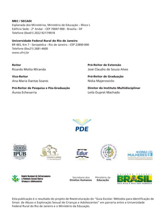 Af-GuiaEscolar001a093_Layout01 5/18/12 8:33 AM Page 2

MEC / SECADI
Esplanada dos Ministérios, Ministério de Educação – Bloco L
Edifício Sede - 2º Andar - CEP 70047-900 - Brasilia - DF
Telefone (0xx61) 2022-9217/9018
Universidade Federal Rural do Rio de Janeiro
BR 465, Km 7 - Seropédica - Rio de Janeiro - CEP 23890-000
Telefone (0xx21) 2681-4600
www.ufrrj.br

Reitor

Pró-Reitor de Extensão

Ricardo Motta Miranda

José Claudio de Souza Alves

Vice-Reitor

Pró-Reitor de Graduação

Ana Maria Dantas Soares

Nídia Majerowicks

Pró-Reitor de Pesquisa e Pós-Graduação

Diretor do Instituto Multidisciplinar

Áurea Echevarria

Leila Dupret Machado

Esta publicação é o resultado do projeto de Reestruturação do “Guia Escolar: Métodos para Identificação de
Sinais de Abuso e Exploração Sexual de Crianças e Adolescentes" em parceria entre a Universidade
Federal Rural do Rio de Janeiro e o Ministério da Educação.

 