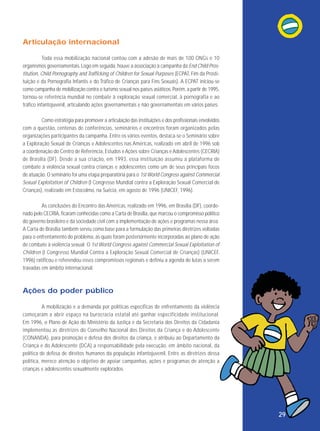 Articulação internacional
Toda essa mobilização nacional contou com a adesão de mais de 100 ONGs e 10
organismos governamentais. Logo em seguida, houve a associação à campanha da End Child Prostitution, Child Pornography and Trafficking of Children for Sexual Purposes (ECPAT, Fim da Prostituição e da Pornografia Infantis e do Tráfico de Crianças para Fins Sexuais). A ECPAT iniciou-se
como campanha de mobilização contra o turismo sexual nos países asiáticos. Porém, a partir de 1995,
tornou-se referência mundial no combate à exploração sexual comercial, à pornografia e ao
tráfico infantojuvenil, articulando ações governamentais e não governamentais em vários países.
Como estratégia para promover a articulação das instituições e dos profissionais envolvidos
com a questão, centenas de conferências, seminários e encontros foram organizados pelas
organizações participantes da campanha. Entre os vários eventos, destaca-se o Seminário sobre
a Exploração Sexual de Crianças e Adolescentes nas Américas, realizado em abril de 1996 sob
a coordenação do Centro de Referência, Estudos e Ações sobre Crianças e Adolescentes (CECRIA)
de Brasília (DF). Desde a sua criação, em 1993, essa instituição assumiu a plataforma de
combate à violência sexual contra crianças e adolescentes como um de seus principais focos
de atuação. O seminário foi uma etapa preparatória para o 1st World Congress against Commercial
Sexual Exploitation of Children (I Congresso Mundial contra a Exploração Sexual Comercial de
Crianças), realizado em Estocolmo, na Suécia, em agosto de 1996 (UNICEF, 1996).
As conclusões do Encontro das Américas, realizado em 1996, em Brasília (DF), coordenado pelo CECRIA, ficaram conhecidas como a Carta de Brasília, que marcou o compromisso político
do governo brasileiro e da sociedade civil com a implementação de ações e programas nessa área.
A Carta de Brasília também serviu como base para a formulação das primeiras diretrizes voltadas
para o enfrentamento do problema, as quais foram posteriormente incorporadas ao plano de ação
de combate à violência sexual. O 1st World Congress against Commercial Sexual Exploitation of
Children (I Congresso Mundial Contra a Exploração Sexual Comercial de Crianças) (UNICEF,
1996) ratificou e referendou esses compromissos regionais e definiu a agenda de lutas a serem
travadas em âmbito internacional.

Ações do poder público
A mobilização e a demanda por políticas específicas de enfrentamento da violência
começaram a abrir espaço na burocracia estatal até ganhar especificidade insti tucional.
Em 1996, o Plano de Ação do Ministério da Justiça e da Secretaria dos Direitos da Cidadania
implementou as diretrizes do Conselho Nacional dos Direitos da Criança e do Adolescente
(CONANDA), para promoção e defesa dos direitos da criança, e atribuiu ao Departamento da
Criança e do Adolescente (DCA) a responsabilidade pela execução, em âmbito nacional, da
política de defesa de direitos humanos da população infantojuvenil. Entre as diretrizes dessa
política, merece atenção o objetivo de apoiar campanhas, ações e programas de atenção a
crianças e adolescentes sexualmente explorados.

29

 