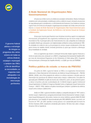 A Rede Nacional de Organizações Não
Governamentais
Um processo similar ocorreu no âmbito da sociedade civil brasileira. Muitas instituições
estabeleceram como prioridade a mobilização contra a violência sexual e iniciaram um processo
de especialização para o atendimento e o enfrentamento do fenômeno. Essa tendência começou
a gerar frutos em termos de articulação e organização da sociedade civil, tendo como um de seus
marcos a criação da Rede Nacional de Organizações Não Governamentais para
o Combate da Exploração Sexual, da Violência e do Turismo Sexual de Crianças
e Adolescentes.

O governo federal
adotou a estratégia
de integrar os
programas dos vários
setores em todas as
esferas (federal,
estadual e municipal)
e também das ONGs
a fim de identificar
as necessidades, as
respostas mais
adequadas e as
metodologias de
intervenção
pertinentes

A busca por recursos para financiar essas iniciativas encontrou suporte na cooperação
internacional, princi palmente dos organismos multilaterais que há muito tempo vinham
investindo no País. A principal rubrica dos financiamentos foi a das campanhas de erradicação
do trabalho infantil, que começaram a ser implementadas no Brasil no começo da década de 1990.
As atividades de venda de sexo ou de prestação de serviços sexuais encabeçaram a lista das
piores formas de trabalho infantil, tornando prioritárias as ações que visassem a eliminação
dessa modalidade de atividade.
Entre os organismos que deram e continuam fornecendo amplos suportes financeiro e
técnico às ações dessa área, destacam-se o UNICEF, a Organização Internacional do Trabalho (OIT),
por meio do Inter national Programme on the Elimination of Child Labour (IPEC, Programa
Internacional para a Eliminação do Trabalho Infantil), e a USAID, por meio do POMMAR.

Política pública de estado: o marco do PNEVSIJ
Em junho de 2000, o governo federal, as ONGs e os organismos internacionais
elaboraram o Plano Nacional de Enfrentamento da Violência Sexual Infantojuvenil – PNEVSIJ
(BRASIL, 2002b), com o firme propósito de conhecer os esforços nacionais e articular ações de
intervenção nas ocorrências de violência sexual contra crianças e adolescentes. Esse plano foi
aprovado pelo CONANDA em julho do mesmo ano. O Brasil foi, assim, um dos primeiros países
a colocar em prática uma das reco mendações do 1st World Congress against Commercial
Sexual Exploitation of Children (I Congresso Mundial Contra a Exploração Sexual Comercial de
Crianças – UNICEF, 1996): elaborar um plano nacional para combater o problema da violência
sexual contra crianças e adolescentes.
Ainda em 2000, o governo brasileiro ampliou a campanha lançada em 1997 contra o
turismo sexual e implementou o programa denominado Sistema Nacional de Combate à Exploração Sexual Infantojuvenil, oferecendo o número de serviço telefônico gratuito 0800-99-0500
para denúncias. Esse trabalho foi operacionalizado pela ONG ABRAPIA, desde o seu início, em
fevereiro de 1997, até 2003, quando o serviço passou a ser coordenado pela Secretaria de
Direitos Humanos (SDH), atualmente atendendo pelo número 100 (leia mais sobre o DisqueDenúncia 100 no Capítulo 6).

30

 