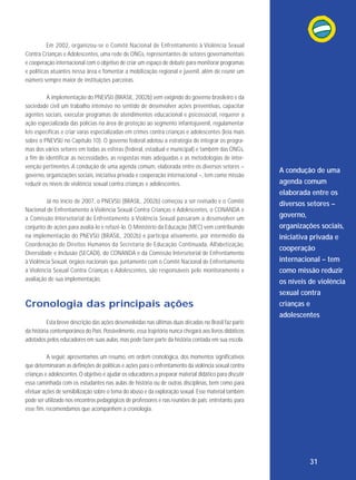 Em 2002, organizou-se o Comitê Nacional de Enfren tamento à Violência Sexual
Contra Crianças e Adolescentes, uma rede de ONGs, representantes de setores governamentais
e cooperação internacional com o objetivo de criar um espaço de debate para monitorar programas
e políticas atuantes nessa área e fomentar a mobilização regional e juvenil, além de reunir um
número sempre maior de instituições parceiras.
A implementação do PNEVSIJ (BRASIL, 2002b) vem exigindo do governo brasileiro e da
sociedade civil um trabalho intensivo no sentido de desenvolver ações preventivas, capacitar
agentes sociais, executar programas de atendimentos educacional e psicossocial, requerer a
ação especializada das polícias na área de proteção ao segmento infantojuvenil, regulamentar
leis específicas e criar varas especializadas em crimes contra crianças e adolescentes (leia mais
sobre o PNEVSIJ no Capítulo 10). O governo federal adotou a estratégia de integrar os programas dos vários setores em todas as esferas (federal, estadual e municipal) e também das ONGs,
a fim de identificar as necessidades, as respostas mais adequadas e as metodologias de intervenção pertinentes. A condução de uma agenda comum, elaborada entre os diversos setores –
governo, organizações sociais, iniciativa privada e cooperação internacional –, tem como missão
reduzir os níveis de violência sexual contra crianças e adolescentes.
Já no início de 2007, o PNEVSIJ (BRASIL, 2002b) começou a ser revisado e o Comitê
Nacional de Enfrentamento à Violência Sexual Contra Crianças e Adolescentes, o CONANDA e
a Comissão In ter setorial de Enfrentamento à Violência Sexual passaram a desenvolver um
conjunto de ações para avaliá-lo e refazê-lo. O Ministério da Educação (MEC) vem contribuindo
na implementação do PNEVSIJ (BRASIL, 2002b) e participa ativamente, por intermédio da
Coor denação de Direitos Humanos da Secretaria de Educação Conti nuada, Alfabetização,
Diversidade e Inclusão (SECADI), do CONANDA e da Comissão Intersetorial de Enfrentamento
à Violência Sexual, órgãos nacionais que, juntamente com o Comitê Nacional de Enfrentamento
à Violência Sexual Contra Crianças e Adolescentes, são responsáveis pelo monitoramento e
avaliação de sua implementação.

Cronologia das principais ações

A condução de uma
agenda comum
elaborada entre os
diversos setores –
governo,
organizações sociais,
iniciativa privada e
cooperação
internacional – tem
como missão reduzir
os níveis de violência
sexual contra
crianças e
adolescentes

Esta breve descrição das ações desenvolvidas nas últimas duas décadas no Brasil faz parte
da história contemporânea do País. Possivelmente, essa trajetória nunca chegará aos livros didáticos
adotados pelos educadores em suas aulas, mas pode fazer parte da história contada em sua escola.
A seguir, apresentamos um resumo, em ordem cronológica, dos momentos significativos
que determinaram as definições de políticas e ações para o enfrentamento da violência sexual contra
crianças e adolescentes. O objetivo é ajudar os educadores a preparar material didático para discutir
essa caminhada com os estudantes nas aulas de história ou de outras disciplinas, bem como para
efetuar ações de sensibilização sobre o tema do abuso e da exploração sexual. Esse material também
pode ser utilizado nos encontros pedagógicos de professores e nas reuniões de pais; entretanto, para
esse fim, recomendamos que acompanhem a cronologia.

31

 