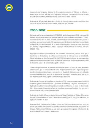 Lançamento da Campanha Nacional de Prevenção de Acidentes e Violência na Infância e
Adolescência, em 1998, pela SBP, com o objetivo de sensibilizar e treinar os profissionais da área
da saúde para reconhecer, notificar e tratar os casos de maus-tratos e abusos.
Realização da III Conferência Nacional dos Direitos da Criança e do Adolescente, com o tema Uma
Década de História: Rumo ao Terceiro Milênio, em Brasília (DF), em 1999.

2000-2002
Aprovação pelo Congresso Nacional da Lei 9.970/2000, que instituiu a data de 18 de maio como Dia
Nacional de Combate ao Abuso e à Exploração Sexual de Crianças e Adolescentes (BRASIL, 2000a).
Elaboração do PNEVSIJ, em Natal, em 2000, por intermédio de ampla articulação entre governo e
sociedade, que congregou mais de 100 organizações, atendendo, assim, à principal recomendação
da Agenda de Estocolmo, formulada no 1st World Congress Against Commercial Sexual Exploitation
of Children (I Congresso Mundial Contra a Exploração Sexual Comercial de Crianças), em 1996
(UNICEF, 1996).
Aprovação do PNEVSIJ pelo CONANDA, em assembleia realizada em julho de 2000, que o
transformou na diretriz básica da política de enfrentamento da violência sexual no País (BRASIL,
2002b). Introdução no Plano Plurianual (PPA) 2000/2003, pelo governo federal, de ações específicas
para o enfrentamento da violência sexual no âmbito do Ministério da Justiça, da Secretaria Nacional
de Assistência Social e do Ministério do Esporte e Turismo.
Criação, pelo governo federal, do Programa de Combate ao Abuso e à Exploração Sexual de Crianças
e Adolescentes, que se tornou conhecido como Programa Sentinela, com o objetivo de prestar
atendimento psicossocial a crianças e adolescentes em situação de violência sexual, com atribuição
da responsabilidade de sua execução ao Ministério de Assistência e Previdência Social, que iniciou
sua implantação em muitas capitais e outros municípios brasileiros.
Realização do Encontro de Costa Rica, em fevereiro de 2001, como preparação para o 2nd World
Congress against Commercial Sexual Exploitation of Children (II Congresso Mundial contra a
Exploração Sexual Comercial de Crianças) a ser realizado em Yokohama, no Japão, em dezembro de
2001. Nessa reunião, foi aprovada a Carta de Costa Rica, denominada Tolerância Zero para com a
Violência Sexual Contra Crianças e Adolescentes.
Realização do 2nd World Congress Against Commercial Sexual Exploitation of Children (II Congresso
Mundial Contra a Exploração Sexual Comercial de Crianças) (UNICEF, 2001), em Yokohama, no
Japão, em dezembro de 2001.
Realização da IV Conferência Nacional dos Direitos da Criança e do Adolescente, em 2001, em
Brasília (DF), com o lema Violência é Covardia: as Marcas Ficam na Sociedade, e cujo tema foi
Crianças, Adolescentes e Violência, na qual foram aprovadas diretrizes para o enfrentamento da
Violência Sexual Contra crianças e adolescentes.

34

 
