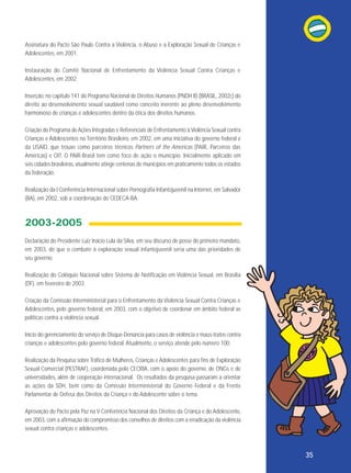 Assinatura do Pacto São Paulo Contra a Violência, o Abuso e a Exploração Sexual de Crianças e
Adolescentes, em 2001.
Instauração do Comitê Nacional de Enfrentamento da Violência Sexual Contra Crianças e
Adolescentes, em 2002.
Inserção, no capítulo 141 do Programa Nacional de Direitos Humanos (PNDH II) (BRASIL, 2002c) do
direito ao desenvolvimento sexual saudável como conceito inerente ao pleno desenvolvimento
harmonioso de crianças e adolescentes dentro da ótica dos direitos humanos.
Criação do Programa de Ações Integradas e Referenciais de Enfrentamento à Violência Sexual contra
Crianças e Adolescentes no Território Brasileiro, em 2002, em uma iniciativa do governo federal e
da USAID, que trouxe como parceiros técnicos Partners of the Americas (PAIR, Parceiros das
Américas) e OIT. O PAIR-Brasil tem como foco de ação o município. Inicialmente aplicado em
seis cidades brasileiras, atualmente atinge centenas de municípios em praticamente todos os estados
da federação.
Realização da I Conferência Internacional sobre Pornografia Infantojuvenil na Internet, em Salvador
(BA), em 2002, sob a coordenação do CEDECA-BA.

2003-2005
Declaração do Presidente Luiz Inácio Lula da Silva, em seu discurso de posse do primeiro mandato,
em 2003, de que o combate à exploração sexual infantojuvenil seria uma das prioridades de
seu governo.
Realização do Colóquio Nacional sobre Sistema de Notificação em Violência Sexual, em Brasília
(DF), em fevereiro de 2003.
Criação da Comissão Interministerial para o Enfrentamento da Violência Sexual Contra Crianças e
Adolescentes, pelo governo federal, em 2003, com o objetivo de coordenar em âmbito federal as
políticas contra a violência sexual.
Início do gerenciamento do serviço de Disque-Denúncia para casos de violência e maus-tratos contra
crianças e adolescentes pelo governo federal. Atualmente, o serviço atende pelo número 100.
Realização da Pesquisa sobre Tráfico de Mulheres, Crianças e Adolescentes para fins de Exploração
Sexual Comercial (PESTRAF), coordenada pelo CECRIA, com o apoio do governo, de ONGs e de
universidades, além de cooperação internacional. Os resultados da pesquisa passaram a orientar
as ações da SDH, bem como da Comissão Interministerial do Governo Federal e da Frente
Parlamentar de Defesa dos Direitos da Criança e do Adolescente sobre o tema.
Aprovação do Pacto pela Paz na V Conferência Nacional dos Direitos da Criança e do Adolescente,
em 2003, com a afirmação do compromisso dos conselhos de direitos com a erradicação da violência
sexual contra crianças e adolescentes.

35

 