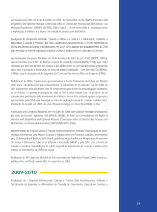 Aprovação pela ONU, em 6 de dezembro de 2006, da Convention on the Rights of Persons with
Disabilities and Optional Protocol (Convenção sobre os Direitos das Pessoas com Deficiência e seu
Protocolo Facultativo – UNITED NATIONS, 2006), cujo Art. 16 tem como título a “prevenção contra
a exploração, a violência e o abuso” em relação às pessoas com deficiência.
Divulgação do documento intitulado “Quando a Vítima é a Criança e o Adolescente: Combater a
Impunidade é Garantir a Proteção”, por ONGs, organizações governamentais e a Frente Parlamentar de
Defesa dos Direitos da Criança e do Adolescente, em 2007, com o balanço dos desdobramentos da CPMI
para investigar as redes de exploração sexual de crianças e adolescentes três anos após seu término.
Aprovação pelo Congresso Nacional, em 25 de setembro de 2007, da Lei 11.525 (BRASIL, 2007a),
que acrescentou à Lei 9.394, de diretrizes e bases da educação nacional (BRASIL, 1996), que “inclui
conteúdo que trate dos direitos das crianças e dos adolescentes no currículo do Ensino Fundamental,
observada a produção e distribuição de material didático adequado”. Com base no ECA (BRASIL,
1990a), a partir do projeto de lei originário da Comissão Parlamentar Mista de Inquérito (CPMI).
Mobilização de ONGs, organizações governamentais e Frente Parlamentar de Defesa dos Direitos
da Criança e do Adolescente para o lançamento, no aniversário de 18 anos do ECA, em 2008, de
dois documentos: uma plataforma com 18 compromissos para serem encampados pelos candidatos
às prefeituras e câmaras municipais de todo o País e uma relação com 18 projetos de lei
considerados prioritários pelo movimento da infância. Nessa lista, estavam quatro proposições
apresentadas pela CPMI para investigar as redes de exploração sexual de crianças e adolescentes.
Instalação no Senado, em 2008, de uma CPI para investigar os crimes de pedofilia no País.
Ratificação pelo Congresso Nacional, em 9 de julho de 2008, com status de emenda constitucional,
por meio do Decreto Legislativo 186 (BRASIL, 2008b), do texto da Convention on the Rights of
Persons with Disabilities and Optional Protocol (Convenção sobre os Direitos das Pessoas com
Deficiência e seu Protocolo Facultativo) (UNITED NATIONS, 2006).
Implementação do Projeto Culturas e Práticas Não Revitimizantes: Reflexão e Socialização de Metodologias Alternativas para Inquirir Crianças e Adolescentes em Processos Judiciais, desenvolvido
pela Childhood Brasil (Instituto WCF-Brasil), pela Associação Brasileira de Magistrados, Promotores
de Justiça e Defensores Públicos da Infância e Juventude (ABMP) e pela SDH, com o intuito de
estudar e socializar metodologias de coleta especial de depoimento de crianças e adolescentes
vítimas ou testemunhas de violência sexual.
Realização do III Congresso Mundial de Enfrentamento da Exploração Sexual Contra Crianças e
Adolescentes, no Rio de Janeiro (RJ), em novembro de 2008.

2009-2010
Realização do I Simpósio Internacional Culturas e Práticas Não Revitimizantes: Reflexão e
Socialização de Experiências Alternativas de Tomada de Depoimento Especial de Crianças e

37

 