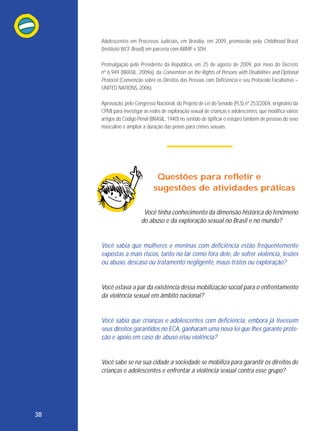 Adolescentes em Processos Judiciais, em Brasília, em 2009, promovido pela Childhood Brasil
(Instituto WCF-Brasil) em parceria com ABMP e SDH.
Promulgação pelo Presidente da República, em 25 de agosto de 2009, por meio do Decreto
nº 6.949 (BRASIL, 2009a), da Convention on the Rights of Persons with Disabilities and Optional
Protocol (Convenção sobre os Direitos das Pessoas com Deficiência e seu Protocolo Facultativo –
UNITED NATIONS, 2006).
Aprovação, pelo Congresso Nacional, do Projeto de Lei do Senado (PLS) nº 253/2004, originário da
CPMI para investigar as redes de exploração sexual de crianças e adolescentes, que modifica vários
artigos do Código Penal (BRASIL, 1940) no sentido de tipificar o estupro também de pessoas do sexo
masculino e ampliar a duração das penas para crimes sexuais.

Questões para refletir e
sugestões de atividades práticas
Você tinha conhecimento da dimensão histórica do fenômeno
do abuso e da exploração sexual no Brasil e no mundo?

Você sabia que mulheres e meninas com deficiência estão frequentemente
expostas a mais riscos, tanto no lar como fora dele, de sofrer violência, lesões
ou abuso, descaso ou tratamento negligente, maus-tratos ou exploração?

Você estava a par da existência dessa mobilização social para o enfrentamento
da violência sexual em âmbito nacional?

Você sabia que crianças e adolescentes com deficiência, embora já tivessem
seus direitos garantidos no ECA, ganharam uma nova lei que lhes garante proteção e apoio em caso de abuso e/ou violência?

Você sabe se na sua cidade a sociedade se mobiliza para garantir os direitos de
crianças e adolescentes e enfrentar a violência sexual contra esse grupo?

38

 