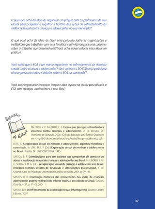 O que você acha da ideia de organizar um projeto com os professores da sua
escola para pesquisar e registrar a história das ações de enfrentamento da
violência sexual contra crianças e adolescentes no seu município?

O que você acha da ideia de fazer uma pesquisa sobre as organizações e
instituições que trabalham com essa temática e convidá-las para uma conversa
sobre o trabalho que desenvolvem? Você acha viável colocar essa ideia em
prática?

Você sabia que o ECA é um marco importante no enfrentamento da violência
sexual contra crianças e adolescentes? Você conhece o ECA? Você já participou
e/ou organizou estudos e debates sobre o ECA na sua escola?

Você acha importante encontrar tempo e abrir espaço na escola para discutir o
ECA com crianças, adolescentes e seus País?

FALEIROS, V. P.; FALEIROS, E. S. Escola que protege: enfrentando a
violência contra crianças e adolescentes. 2. ed. Brasília, DF:
Ministério da Educação, 2008. (Coleção Educação para Todos). Disponível
em: <http://portal.mec.gov.br/secad/arquivos/pdf/escqprote_eletronico.pdf>.
LEITE, G. A exploração sexual de meninas e adolescentes: aspectos históricos e
conceituais. In: LEAL, M. L. P. (Org.) Exploração sexual de meninas e adolescentes
no Brasil. Brasília, DF: UNESCO/CECRIA, 1995.
SANTOS, B. R. Contribuições para um balanço das campanhas de combate ao
abuso e exploração sexual de crianças e adolescentes no Brasil. In: LIBÓRIO, R. M.
C., SOUZA, S. M. G. (Ed.). A exploração sexual de crianças e adolescentes no Brasil:
reflexões teóricas, relatos de pesquisas e intervenções psicossociais. 1. ed.
Goiânia: Casa do Psicólogo, Universidade Católica de Goiás, 2004. p. 99-148.
SANTOS, B. R. Cronologia histórica das intervenções nas vidas de crianças/
adolescentes pobres no Brasil (do infante exposto ao cidadão-criança). Estudos,
Goiânia, v. 31, p. 11-43, 2004.
SANTOS, B. R. O enfrentamento da exploração sexual infantojuvenil. Goiânia: Cânone
Editorial, 2007.

39

 