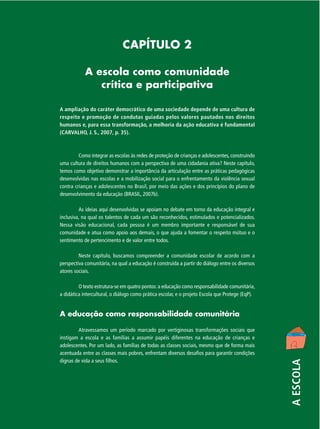 CAPÍTULO 2
A escola como comunidade
crítica e participativa
A ampliação do caráter democrático de uma sociedade depende de uma cultura de
respeito e promoção de condutas guiadas pelos valores pautados nos direitos
humanos e, para essa transformação, a melhoria da ação educativa é fundamental
(CARVALHO, J. S., 2007, p. 35).

Como integrar as escolas às redes de proteção de crianças e adolescentes, construindo
uma cultura de direitos humanos com a perspectiva de uma cidadania ativa? Neste capítulo,
temos como objetivo demonstrar a importância da articulação entre as práticas pedagógicas
desenvolvidas nas escolas e a mobilização social para o enfrentamento da violência sexual
contra crianças e adolescentes no Brasil, por meio das ações e dos princípios do plano de
desenvolvimento da educação (BRASIL, 2007b).
As ideias aqui desenvolvidas se apoiam no debate em torno da educação integral e
inclusiva, na qual os talentos de cada um são reconhecidos, estimulados e potencializados.
Nessa visão educacional, cada pessoa é um membro importante e responsável de sua
comunidade e atua como apoio aos demais, o que ajuda a fomentar o respeito mútuo e o
sentimento de pertencimento e de valor entre todos.
Neste capítulo, buscamos compreender a comunidade escolar de acordo com a
perspectiva comunitária, na qual a educação é construída a partir do diálogo entre os diversos
atores sociais.
O texto estrutura-se em quatro pontos: a educação como responsabilidade comunitária,
a didática intercultural, o diálogo como prática escolar, e o projeto Escola que Protege (EqP).

Atravessamos um período marcado por vertiginosas transformações sociais que
instigam a escola e as famílias a assumir papéis diferentes na educação de crianças e
adolescentes. Por um lado, as famílias de todas as classes sociais, mesmo que de forma mais
acentuada entre as classes mais pobres, enfrentam diversos desafios para garantir condições
dignas de vida a seus filhos.

A ESCOLA

A educação como responsabilidade comunitária

 