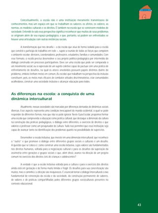 Conceitualmente, a escola não é uma instituição meramente transmissora de
conhecimentos, mas um espaço em que se trabalham os saberes, os afetos, os valores, as
normas, os modelos culturais e os direitos. É também na escola que se constroem modelos de
sociedade. Entendê-la sob essa perspectiva significa reconhecer que muitos de seus problemas
se originam além de seu espaço pedagógico, e que, portanto, só podem ser enfrentados se
houver uma articulação com outras instâncias sociais.
A transformação que nos desafia – a da escola que atua de forma isolada para a escola
que constrói e participa de trabalhos em rede –, supõe a reunião de todas as forças que compõem
o ambiente escolar: diretores, coordenadores, professores, estudantes, famílias e comunidades. Com
esse formato, a escola precisa desenvolver o seu projeto político-pedagógico por intermédio do
diálogo construído em processos participativos. Deve ser uma escola que pode ser comparada a
um movimento social, ou à expressão de um sujeito coletivo capaz de pactuar com uma prática de
enfrentamento de desafios, na qual os atores envolvidos possuem papéis distintos diante do
problema, embora tenham metas em comum. As escolas que trabalham na perspectiva da inclusão
constituem, pois, os meios mais eficazes de combater atitudes discriminatórias, criar comunidades
acolhedoras, construir uma sociedade inclusiva e alcançar educação para todos.

As diferenças na escola: a conquista de uma
dinâmica intercultural
Atualmente, nossas sociedades são marcadas por diferenças derivadas de dinâmicas sociais
diversas. Esse aspecto representa uma condição inescapável do mundo ocidental, à qual se pode
responder de diferentes formas, mas que não se pode ignorar. Neste Guia Escolar, propomos formar
uma escola que compreenda a educação como prática cultural, que destaque a dimensão da cultura
na construção das práticas pedagógicas, o diálogo entre diferentes, o exercício de direitos e que
valorize o professor como um pesquisador de cultura. Tudo isso permitirá que essa instituição seja
capaz de avançar tanto na identificação dos problemas quanto na possibilidade de superá-los.
Desenvolver a escola inclusiva, que investe em uma dimensão intercultural, que reconhece
o “outro” e que promove o diálogo entre diferentes grupos sociais e culturais é um desafio.
A questão que se coloca é: como construir uma escola inclusiva, cujos valores são fundamentados
nos direitos humanos, voltada para a negociação cultural e para os desafios da superação da
assimetria entre gerações e grupos sociais e que, além disso, avance na direção de um projeto
comum no exercício dos direitos civis de crianças e adolescentes?
A verdade é que a escola inclusiva voltada para a cultura e para o exercício dos direitos
ainda está em gestação e de forma muito tímida e frágil. Os desafios para sua concretização são
muitos, mas o caminho e a direção são inequívocos. É essencial tornar o diálogo intercultural o eixo
fundamental de reinvenção da escola e da sociedade, da construção permanente de saberes,
de valores e de práticas compartilhadas pelos diferentes grupos socioculturais presentes no
contexto educacional.

43

 