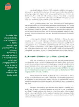 Inspirados pelas palavras de Candau (2009), pesquisadora da didática contemporânea,
podemos afirmar que o desafio é transformar as diferenças humanas e a diversidade cultural em
vantagem pedagógica, tanto do ponto de vista da elaboração das práticas como do exercício dos
direitos sociais. Nesse sentido, trata-se de convidar a escola para criar opções de superação da
exclusão, o que implica, necessariamente, mudança estrutural e cultural da instituição para que esta
receba todos os estudantes, sejam quais forem as suas características.

Inspirados pelas
palavras de Candau
(2009), pesquisadora
da didática
contemporânea,
podemos afirmar que
o desafio é
transformar as
diferenças humanas e
a diversidade cultural
em vantagem
pedagógica, tanto do
ponto de vista da
elaboração das
práticas como
do exercício dos
direitos sociais

Conjugar igualdade e diferença como valores indissociáveis é uma questão para ser
elaborada politicamente, pois não se pode afirmar uma e negar a outra. Atualmente, não é possível
falar de igualdade sem incluir a diferença, da mesma forma que não é possível abordar a diferença
sem considerar a afirmação da igualdade. A igualdade que queremos construir pressupõe o
reconhecimento de direitos básicos para todos. No entanto, essa pluralidade não se revela igual,
porquanto reclama o reconhecimento de suas várias identidades como elementos de construção
da igualdade.
A escola sempre teve dificuldade em lidar com a pluralidade e a diferença. Os projetos
pedagógicos estruturam-se a partir da busca por neutralidade e padronização. A escola ainda não
está acostumada a ouvir e a apoiar a diferenciação cultural como um dispositivo capaz de fornecer
saídas para a crise em que se encontra. Se considerarmos a escola como espaço público, no qual
cultura e produção de conhecimento se cruzam, podemos imaginar o papel do professor como algo
mais do que um mero transmissor de saberes, assim superando o modelo de racionalidade técnica
e assegurando a base reflexiva, não só na sua formação, mas também na sua atuação profissional.

A dimensão dialógica das práticas educativas
Refletir sobre os caminhos que nos permitem construir uma escola baseada na prática
intercultural requer pensar o currículo como prática social, como espaço de debate de diferenças,
como território contestado e historicamente construído que se articula de forma direta com a
pesquisa didática do professor, seja em sua prática docente, seja em sua formação. Dessa forma,
o currículo não é um “documento fechado” que os professores recebem do MEC, mas um pacto
a ser mediado pelos professores por meio de dinâmicas sociais que desafiam a comunidade
em que atuam, bem como toda a sociedade.
Incluir a compreensão da dimensão dos direitos de crianças e adolescentes nas práticas
docentes garante aos professores uma atuação transformadora, cuja consequência é a diminuição
da desigualdade social na perspectiva da reflexão. Com efeito, a capacidade emancipatória e
transformadora dos professores e das escolas depende das condições de vida da comunidade na
qual atuam.
Uma didática desenvolvida por meio da pesquisa dessas condições, e visando ao pacto
social, é capaz de garantir à escola a oportunidade de se transformar em uma “comunidade de
aprendizagem”, na qual os professores, os estudantes e as famílias se apoiam mutuamente para
enfrentar os seus próprios desafios. Para isso, os professores precisam assumir uma perspectiva de
reflexão, de compromisso político com a causa, tanto no exercício da docência como no trabalho
coletivo empreendido nas escolas.

44

 
