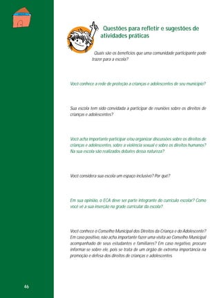 Questões para refletir e sugestões de
atividades práticas
Quais são os benefícios que uma comunidade participante pode
trazer para a escola?

Você conhece a rede de proteção a crianças e adolescentes de seu município?

Sua escola tem sido convidada a participar de reuniões sobre os direitos de
crianças e adolescentes?

Você acha importante participar e/ou organizar discussões sobre os direitos de
crianças e adolescentes, sobre a violência sexual e sobre os direitos humanos?
Na sua escola são realizados debates dessa natureza?

Você considera sua escola um espaço inclusivo? Por quê?

Em sua opinião, o ECA deve ser parte integrante do currículo escolar? Como
você vê a sua inserção na grade curricular da escola?

Você conhece o Conselho Municipal dos Direitos da Criança e do Adolescente?
Em caso positivo, não acha importante fazer uma visita ao Conselho Municipal
acompanhado de seus estudantes e familiares? Em caso negativo, procure
informar-se sobre ele, pois se trata de um órgão de extrema importância na
promoção e defesa dos direitos de crianças e adolescentes.

46

 