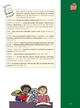 BRASIL. Ministério da Educação. Secretaria de Educação Especial. Política
nacional de educação especial na perspectiva da educação
inclusiva. Brasília, DF, 2008. Disponível em: <http://portal.mec.gov.br/
arquivos/pdf/politicaeducespecial.pdf>.
CANDAU, V. (Org.). Educação intercultural e cotidiano escolar. Rio de Janeiro: 7 Letras, 2006.
FALEIROS, V. P.; FALEIROS, E. S. Escola que protege: enfrentando a violência contra
crianças e adolescentes. 2. ed. Brasília, DF: Ministério da Educação, 2008. (Coleção
Educação para Todos). Disponível em: <http://portal.mec.gov.br/secad/arquivos/pdf/escqprote_
eletronico.pdf>. Acesso em: 29 maio 2010.
FREIRE, P. Ação cultural para a liberdade e outros escritos. 12. ed. São Paulo: Paz e
Terra, 2007.
GALVÃO, A. As escolas inovadoras: Distrito Federal. In: ABRAMOVAY, M. (Ed.). Escolas
inovadoras: experiências bem-sucedidas em escolas públicas. Brasília, DF: UNESCO,
2003. p. 159-172.
GALVÃO, A.; AMPARO, D. Violência nas escolas e ansiedade do professor: um estudo
de caso. In: CONGRESSO IBERO-AMERICANO DE VIOLÊNCIA NAS ESCOLAS, 2. Belém,
2005. Anais... Belém: UNESCO, 2005. p. 1-15.
GHEDIN, E., FRANCO, M. A. S. Questões de método na construção da pesquisa em
educação. São Paulo: Cortez, 2008.
LIBÂNEO, J. C. Adeus professor, adeus professora? São Paulo: Cortez, 1998.
MOREIRA, A. F. B. Currículo, diferença cultural e diálogo. Educação e Sociedade,
Campinas, SP, v. 23, n. 79, p. 15-38. 2002. Disponível em: <http://www.scielo.br/pdf/es/
v23n79/10847.pdf>. Acesso em: 13 maio 2010.
UNESCO. Declaração de Salamanca e linha de ação sobre necessidades educativas
especiais. Brasília, DF: CORDE, 1994.

47

 