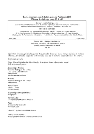 Dados Internacionais de Catalogação na Publicação (CIP)
(Câmara Brasileira do Livro, SP, Brasil)
Santos, Benedito Rodrigues dos
Guia escolar: identificação de sinais de abuso e exploração sexual de crianças e adolescentes /
Benedito Rodrigues dos Santos, Rita Ippolito – Seropédica, RJ: EDUR, 2011.
ISBN 978-85-8067-008-0
1. Abuso sexual – 2. Adolescentes - Violência sexual – 3. Crianças - Violência sexual
4. Direitos humanos – 5. Educadores - Formação – 6. Exploração sexual – 7. Papel da escola
8. Pedagogia – 9. Planejamento educacional – 10. Violência - Aspectos sociais I. Ippolito, Rita. II. Título.

11-07732

CDD-306.43

Índices para catálogo sistemático:
1. Proteção à infância e à adolescência para o
enfrentamento da violência sexual
306.43

É permitida a reprodução total ou parcial da publicação, desde que citada menção expressa da fonte de
referência. Os conceitos e opiniões contidos nesta obra são de exclusiva responsabilidade dos autores.
Distribuição gratuita
Título Original: Guia Escolar: Identificações de sinais de Abuso e Exploração Sexual
de Criança e Adolescente
Coordenação Técnica:
Benedito Rodrigues dos Santos
Leila Maria Amaral Ribeiro
Rita Ippolito
Rosilea Maria Roldi Wille
Autores
Benedito Rodrigues dos Santos
Rita Ippolito
Revisão Geral
Débora Chaves
Suzana Oellers
Diagramação e Criação Gráfica
Paragrapho
Normalização
Sandra Cristina Marchiori Antunes
Apoio
Brenda Fischer Sarcinelli
Ronaldo Raasch
Depósito Legal na Biblioteca Nacional
Editora Filiada à ABEU
Associação Brasileira de Editoras Universitárias

 