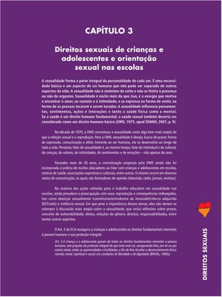 CAPÍTULO 3
Direitos sexuais de crianças e
adolescentes e orientação
sexual nas escolas
A sexualidade forma a parte integral da personalidade de cada um. É uma necessidade básica e um aspecto do ser humano que não pode ser separado de outros
aspectos da vida. A sexualidade não é sinônimo de coito e não se limita à presença
ou não do orgasmo. Sexualidade é muito mais do que isso, é a energia que motiva
a encontrar o amor, ao contato e à intimidade, e se expressa na forma de sentir, na
forma de as pessoas tocarem e serem tocadas. A sexualidade influencia pensamentos, sentimentos, ações e interações e tanto a saúde física como a mental.
Se a saúde é um direito humano fundamental, a saúde sexual também deveria ser
considerada como um direito humano básico (OMS, 1975, apud TANNO, 2007, p. 9).
Na década de 1970, a OMS conceituou a sexualidade como algo bem mais amplo do
que a relação sexual e a reprodução. Para a OMS, sexualidade é desejo, busca de prazer, forma
de expressão, comunicação e afeto. Inerente ao ser humano, ela se desenvolve ao longo de
toda a vida. Portanto, falar de sexualidade é, ao mesmo tempo, falar do individual e do cultural,
de crenças, de valores, de intimidades, de sentimentos e de emoções – não apenas de sexo.
Passados mais de 30 anos, a conceituação proposta pela OMS ainda não foi
incorporada à prática de muitos educadores ao lidar com crianças e adolescentes em escolas,
centros de saúde, associações esportivas e culturais, entre outros. O mesmo ocorre em diversos
meios de comunicação, os quais são formadores de opinião (televisão, rádio, jornais, revistas).

O Art. 3 do ECA assegura a crianças e adolescentes os direitos fundamentais inerentes
à pessoa humana e sua proteção integral:
Art. 3 A criança e o adolescente gozam de todos os direitos fundamentais inerentes à pessoa
humana, sem prejuízo da proteção integral de que trata esta Lei, assegurando-lhes, por lei ou por
outros meios, todas as oportunidades e facilidades, a fim de lhes facultar o desenvolvimento físico,
mental, moral, espiritual e social, em condições de liberdade e de dignidade (BRASIL, 1990a).

DIREITOS SEXUAIS

Na maioria das ações voltadas para o trabalho educativo em sexualidade nas
escolas, ainda prevalece a preocupação com sexo, reprodução e consequências indesejadas,
tais como doenças sexualmente transmissíveis/síndrome da imunodeficiência adquirida
(DST/aids) e violência sexual. Em que pese a importância desses temas, eles não devem se
sobrepor à discussão mais ampla sobre a sexualidade, que inclui reflexões sobre prazer,
conceito de vulnerabilidade, afetos, relações de gênero, direitos, responsabilidades, entre
tantos outros aspectos.

 