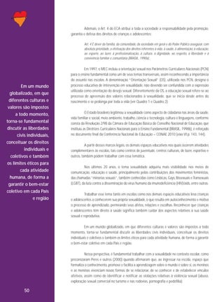 Ademais, o Art. 4 do ECA atribui a toda a sociedade a responsabilidade pela promoção,
garantia e defesa dos direitos de crianças e adolescentes:
Art. 4 É dever da família, da comunidade, da sociedade em geral e do Poder Público assegurar, com
absoluta prioridade, a efetivação dos direitos referentes à vida, à saúde, à alimentação, à educação,
ao esporte, ao lazer, à profissionalização, à cultura, à dignidade, ao respeito, à liberdade e à
convivência familiar e comunitária (BRASIL, 1990a).

Em um mundo
globalizado, em que
diferentes culturas e
valores são impostos
a todo momento,
torna-se fundamental
discutir as liberdades
civis individuais,
conceituar os direitos
individuais e
coletivos e também
os limites éticos para
cada atividade
humana, de forma a
garantir o bem-estar
coletivo em cada País
e região

Em 1997, o MEC incluiu a orientação sexual nos Parâmetros Curriculares Nacionais (PCN)
para o ensino fundamental como um de seus temas transversais, assim reconhecendo a importância
do assunto nas escolas. A denominação “Orientação Sexual” (OS), utilizada nos PCN, designa o
processo educativo de intervenção em sexualidade, não devendo ser confundida com a expressão
utilizada como orientação do desejo sexual. Diferentemente da OS, a educação sexual refere-se ao
processo de apreensão dos valores relacionados à sexualidade, que se inicia desde antes do
nascimento e se prolonga por toda a vida (ver Quadro 1 e Quadro 2).
O Estado brasileiro legitimou a sexualidade como aspecto de cidadania nas áreas da saúde,
vida familiar e social, meio ambiente, trabalho, ciência e tecnologia, cultura e linguagens, conforme
consta da Resolução 2/98 da Câmara de Educação Básica do Conselho Nacional de Educação, que
instituiu as Diretrizes Curriculares Nacionais para o Ensino Fundamental (BRASIL, 1998b), é reforçado
no documento final da Conferência Nacional de Educação – CONAE 2010 (eixo VI p. 143, 144).
A partir desses marcos legais, os demais espaços educativos nos quais ocorrem atividades
complementares às escolas, tais como centros de juventude, centros culturais, de lazer, esportivo e
outros, também podem trabalhar com essa temática.
Nos últimos 20 anos, o tema sexualidade adquiriu mais visibilidade nos meios de
comunicação, educação e saúde, principalmente pelas contribuições dos movimentos feministas,
das chamadas “minorias sexuais”, também conhecidas como Lésbicas, Gays, Bissexuais e Transexuais
(LGBT), da luta contra a disseminação do vírus humano da imunodeficiência (HIV)/aids, entre outras.
Trabalhar esse tema tanto em escolas como nos demais espaços educativos leva crianças
e adolescentes a conhecerem sua própria sexualidade, o que resulta em autoconhecimento e motiva
o processo de aprendizado, permeando seus afetos, relações e escolhas. Reconhecer que crianças
e adolescentes têm direito à saúde significa também cuidar dos aspectos relativos à sua saúde
sexual e reprodutiva.
Em um mundo globalizado, em que diferentes culturas e valores são impostos a todo
momento, torna-se fundamental discutir as liberdades civis individuais, conceituar os direitos
individuais e coletivos e também os limites éticos para cada atividade humana, de forma a garantir
o bem-estar coletivo em cada País e região.
Nessa perspectiva, é fundamental trabalhar com a sexualidade no contexto escolar, como
preconizaram Peres e outros (2000) quando afirmaram que, ao ingressar na escola, espaço que
formaliza o conhecimento, promove e facilita a aprendizagem sobre o mundo e sobre si, os meninos
e as meninas vivenciam novas formas de se relacionar, de se conhecer e de estabelecer vínculos
afetivos, assim como de identificar e notificar as violações relativas à violência sexual (abuso,
exploração sexual comercial no turismo e nas rodovias, pornografia e pedofilia).

50

 