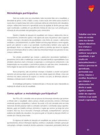 Metodologia participativa
Tanto nas escolas como nas comunidades, todos necessitam lidar com a sexualidade, a
diversidade de gênero, a etnia, a idade, a crença, a classe social, entre tantos outros assuntos. A
escuta ativa e o respeito mútuo, bem como a construção coletiva do conhecimento entre educadores,
crianças e adolescentes favorecem o aprendizado acerca da equidade de direitos para que todos
sejam reconhecidos e acolhidos em suas diferentes histórias de vida. Esse é um caminho para a
efetivação de uma sociedade mais participativa, justa e democrática.
Durante o trabalho de educação em sexualidade com crianças e adolescentes, deve-se,
necessariamente, considerá-los sujeitos e não objetos das ações. Ao professor cabe o papel de
instigar e encorajar a descoberta das possibilidades e dos limites de crianças e adolescentes
envolvidos e, concomitantemente, os acolher. Também necessita propor direções a serem seguidas,
porém sem submeter o outro à sua autoridade, reconhecendo-o também como sujeito da
aprendizagem. Assim, se o educador é aquele que define os caminhos que devem ser seguidos,
precisa ser sensível para alterar os rumos a cada nova intervenção feita por seus parceiros, no caso,
crianças e adolescentes.
Tais atitudes possibilitam que crianças e adolescentes desenvolvam habilidades e
pensamentos críticos sobre a realidade que vivenciam, buscando identificar responsabilidades. Essas
atividades educativas visam a interação, a cooperação e a construção do conhecimento e são
fundamentadas nas necessidades e características próprias de cada faixa etária, considerando a
forma singular da expressão da sexualidade em cada criança e adolescente.
Nessa perspectiva, cabe ao professor encorajar o estudante a assumir seus posicionamentos sem precisar impor seu ponto de vista, mas criando espaços de reflexão e troca com
referência nos valores universais de respeito a si mesmo e ao outro, às diferenças culturais e
individuais, à inclusão social e à democracia.
A metodologia participativa é fundamental para a eficácia das ações relacionadas às
mudanças de atitude na área de sexualidade.

Como aplicar a metodologia participativa?
Nos PCN, a OS é entendida como um processo de intervenção sistemática que promove
a reflexão sobre a sexualidade: valores, postura, atitudes, preconceitos, vivência e informação
envolvendo questões sociopolíticas e culturais. Na escola, a OS está concebida como um tema
transversal, devendo perpassar todos os conteúdos curriculares e constituindo espaço específico.
Ademais, supõe um trabalho contínuo, sistemático e regular que acontece ao longo das séries
escolares. Para isso, faz-se necessária a formação continuada, acompanhamento e processo
avaliativo do trabalho dos educadores. Esse processo pode ser iniciado na educação infantil e se
estender até o final do ensino médio.

Trabalhar esse tema
tanto em escolas
como nos demais
espaços educativos
leva crianças e
adolescentes a
conhecer sua própria
sexualidade, o que
resulta em
autoconhecimento e
motiva o processo de
aprendizado,
permeando seus
afetos, relações e
escolhas. Reconhecer
que crianças e
adolescentes têm
direito à saúde
significa também
cuidar dos aspectos
relativos à sua saúde
sexual e reprodutiva

Os objetivos do trabalho de educação em sexualidade são: produzir conhecimentos e
questionamentos; oferecer informações objetivas, científicas e atualizadas; estimular o pensar por
conta própria; estimular a tomada de decisões autônomas e responsáveis, priorizando o direito ao

51

 