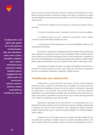 prazer e ao bem-estar sexual, assim como a convivência respeitosa com as diferenças, em contraposição à repetição automática e alienada dos códigos sociais vigentes; contribuir para a redução
das vulnerabilidades às situações de infecção por HIV/aids e outras DSTs, gravidez não planejada e
violência sexual.
Os PCN do MEC estabelecem três eixos básicos de conteúdo que permeiam todas as
discussões:
• o corpo em sua dimensão erótica e reprodutiva e como fonte e matriz da sexualidade.

O adolescente é um
sujeito que guarda
em si uma potência
transformadora.
Cabe aos educadores,
assim como a toda a
sociedade, colaborar
para o desenvolvimento desse
potencial, criando
condições para o
engajamento dos
adolescentes em
movimentos
culturais, sociais e
políticos, sempre
respeitando as
escolhas de cada um

• as relações de gênero, que são o conjunto de representações sociais e culturais
construídas a partir da diferenciação biológica dos sexos.
• a prevenção das DSTs/aids abordada sob a ótica das vulnerabilidades individual, social
e programática/ institucional.
Recomenda-se a aplicação da metodologia participativa, fundamental para a eficácia das
ações relacionadas às mudanças de atitude na área de sexualidade. Podem ser utilizados diversos
recursos didáticos, para estimular a participação efetiva de crianças, adolescentes e educadores no
processo de ensino-aprendizagem: técnicas de grupo, de aquecimento e projetivas; trabalho corporal;
debates; jogos com dramatização; leitura com o auxílio de vídeos, álbuns, cartilhas, jogos e livros.
A participação em trabalhos de campo e em projetos interdisciplinares pode favorecer a
interação com outras instituições de ensino, cultura, saúde, bem como diversas organizações
presentes na comunidade, consolidando e valorizando o trabalho educativo.

Trabalhando com adolescentes
A adolescência é o período da vida em que meninos e meninas vivenciam mudanças
profundas no corpo, na expressão e manifestação de sua sexualidade e no convívio social. Nessa
fase, adquirem novas habilidades, amadurecem em termos cognitivos e desenvolvem a capacidade
de argumentação e crítica. Ademais, nesse período, intensifica-se a busca por autonomia,
independência e construção da própria identidade, a partir da convivência com as informações e os
valores sociais vigentes, especialmente nos grupos de pares, que se tornam referências provisórias
e até “modelos” de comportamento para além da família.
Adolescência e puberdade são conceitos diferentes. O termo puberdade refere-se ao
período final da infância, quando ocorrem as transformações corporais e fisiológicas, incluindo tanto
o surgimento dos caracteres sexuais secundários como a maturação do aparelho reprodutor,
enquanto adolescência diz respeito a aspectos não apenas biológicos, mas também psicológicos,
sociais e políticos.
A adolescência é um fato cultural, uma vez que o modo como cada sociedade lida com
seus adolescentes é particular e articulado a todo o seu contexto sociocultural e histórico, como
explica Coutinho (2009). Nas sociedades ocidentais, marcadas pelo individualismo, meninos e

52

 