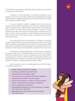 meninas enfrentam essa passagem para a idade adulta refletindo os impasses sociais, as incertezas
e as inseguranças do mundo moderno.
O adolescente é um sujeito que guarda em si uma potência transformadora. Cabe aos
educadores, assim como a toda a sociedade, colaborar para o desenvolvimento desse potencial,
criando condições para o engajamento dos adolescentes em movimentos culturais, sociais e políticos,
sempre respeitando as escolhas de cada um.
É fato que os adolescentes vivenciam a sexualidade e muitos têm vida sexual ativa.
O educador, assim como a família, não pode ignorar isso. O ideal é que o educador proporcione um
ambiente de liberdade para que os adolescentes possam expor suas ideias, escutar as opiniões dos
outros e confrontar seus medos, fantasias, dúvidas, necessidades e interesses sem invadir a
privacidade uns dos outros. Uma ação desse tipo envolve questões de afetividade, do amor em
relação a si mesmo e ao outro, dos cuidados com o corpo, da discussão de ações de promoção de
saúde e prevenção às DST, do uso de drogas, do abuso e da exploração sexual, bem como das
outras formas de violência.
Faz-se relevante destacar que, no caso de adolescentes com deficiência, o preconceito e
o estigma são fatores de agravo em relação à sua vida sexual. Assim, de acordo com o livro Direitos
Sexuais e Reprodutivos na Integralidade da Atenção à Saúde de Pessoas com Deficiência (BRASIL,
2009d), devem ser disponibilizadas informações adequadas sobre sexualidade, direitos sexuais e
reprodutivos em formato acessível às diversas deficiências e respeitando os diversos ciclos de vida.
A escola inclusiva é um espaço privilegiado para a realização dessas ações desafiadoras,
que começam na sala de aula e se ampliam para além dos muros escolares. A construção do
conhecimento é individual e coletiva e se dá entre os adolescentes, que vivem conflitos similares, e
o educador, que favorece o debate em ambiente acolhedor e respeitoso quanto às diferenças. Essa
estrutura horizontal, que insere mudanças e questionamentos nas relações de poder baseadas no
monopólio de informações, demanda participação contínua (BRASIL, 2008d).
Fazemos aqui algumas sugestões de conteúdo programático para o trabalho educativo
em sexualidade com adolescentes:
1. Infância, adolescência, juventude e cidadania
2. Conceitos de sexualidade e diversidade sexual
3. Desenvolvimento de sexualidade e cultura
4. Corpo como matriz da sexualidade; corpo erótico e reprodutivo
5. Composição das sexualidades e relações de gênero
6. Discussão sobre preconceito e estigma como fatores de agravo
7. Gravidez na adolescência; direitos sexuais e reprodutivos.
8. Aborto e contracepção de emergência
9. Vulnerabilidade dos adolescentes e jovens às DST/aids e os cuidados
com a saúde sexual e reprodutiva
10. Vulnerabilidade de crianças e adolescentes com deficiência
e dicas de prevenção

53

 