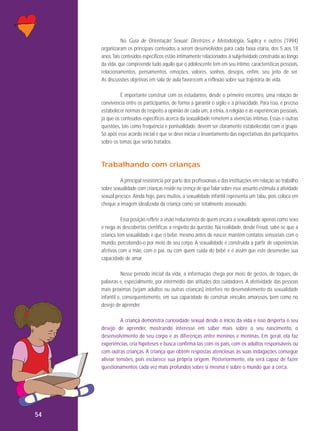No Guia de Orientação Sexual: Diretrizes e Metodologia, Suplicy e outros (1994)
organizaram os principais conteúdos a serem desenvolvidos para cada faixa etária, dos 5 aos 18
anos. Tais conteúdos específicos estão intimamente relacionados à subjetividade construída ao longo
da vida, que compreende tudo aquilo que o adolescente tem em seu íntimo: características pessoais,
relacionamentos, pensamentos, emoções, valores, sonhos, desejos, enfim, seu jeito de ser.
As discussões objetivas em sala de aula favorecem a reflexão sobre sua trajetória de vida.
É importante construir com os estudantes, desde o primeiro encontro, uma relação de
convivência entre os participantes, de forma a garantir o sigilo e a privacidade. Para isso, é preciso
estabelecer normas de respeito à opinião de cada um, à etnia, à religião e às experiências pessoais,
já que os conteúdos específicos acerca da sexualidade remetem a vivências íntimas. Essas e outras
questões, tais como frequência e pontualidade, devem ser claramente estabelecidas com o grupo.
Só após esse acordo inicial é que se deve iniciar o levantamento das expectativas dos participantes
sobre os temas que serão tratados.

Trabalhando com crianças
A principal resistência por parte dos profissionais e das instituições em relação ao trabalho
sobre sexualidade com crianças reside na crença de que falar sobre esse assunto estimula a atividade
sexual precoce. Ainda hoje, para muitos, a sexualidade infantil representa um tabu, pois coloca em
cheque a imagem idealizada da criança como ser totalmente assexuado.
Essa posição reflete a visão reducionista de quem encara a sexualidade apenas como sexo
e nega as descobertas científicas a respeito da questão. Na realidade, desde Freud, sabe-se que a
criança tem sexualidade e que o bebê, mesmo antes de nascer, mantém contatos sensoriais com o
mundo, percebendo-o por meio de seu corpo. A sexualidade é construída a partir de experiências
afetivas com a mãe, com o pai, ou com quem cuida do bebê e é assim que este desenvolve sua
capacidade de amar.
Nesse período inicial da vida, a informação chega por meio de gestos, de toques, de
palavras e, especialmente, por intermédio das atitudes dos cuidadores. A afetividade das pessoas
mais próximas (sejam adultos ou outras crianças) interfere no desenvolvimento da sexualidade
infantil e, consequentemente, em sua capacidade de construir vínculos amorosos, bem como no
desejo de aprender.
A criança demonstra curiosidade sexual desde o início da vida e isso desperta o seu
desejo de aprender, mostrando interesse em saber mais sobre o seu nascimento, o
desenvolvimento de seu corpo e as diferenças entre meninos e meninas. Em geral, ela faz
experiências, cria hipóteses e busca confirmá-las com os pais, com os adultos responsáveis ou
com outras crianças. A criança que obtém respostas atenciosas às suas indagações consegue
aliviar tensões, pois esclarece sua própria origem. Posteriormente, ela será capaz de fazer
questionamentos cada vez mais profundos sobre si mesma e sobre o mundo que a cerca.

54

 