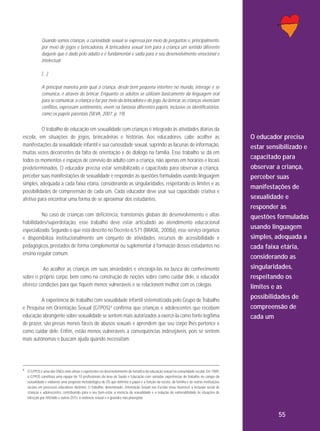 Quando somos crianças, a curiosidade sexual se expressa por meio de perguntas e, principalmente,
por meio de jogos e brincadeiras. A brincadeira sexual tem para a criança um sentido diferente
daquele que é dado pelo adulto e é fundamental e sadia para o seu desenvolvimento emocional e
intelectual.
[...]
A principal maneira pela qual a criança, desde bem pequena interfere no mundo, interage e se
comunica, é através do brincar. Enquanto os adultos se utilizam basicamente da linguagem oral
para se comunicar, a criança o faz por meio da brincadeira e do jogo. Ao brincar, as crianças vivenciam
conflitos, expressam sentimentos, vivem na fantasia diferentes papéis, inclusive os identificatórios,
como os papéis parentais (SILVA, 2007, p. 19).

O trabalho de educação em sexualidade com crianças é integrado às atividades diárias da
escola, em situações de jogos, brincadeiras e histórias. Aos educadores, cabe acolher as
manifestações da sexualidade infantil e sua curiosidade sexual, suprindo as lacunas de informação,
muitas vezes decorrentes da falta de orientação e de diálogo na família. Esse trabalho se dá em
todos os momentos e espaços de convívio do adulto com a criança, não apenas em horários e locais
predeterminados. O educador precisa estar sensibilizado e capacitado para observar a criança,
perceber suas manifestações de sexualidade e responder às questões formuladas usando linguagem
simples, adequada a cada faixa etária, considerando as singularidades, respeitando os limites e as
possibilidades de compreensão de cada um. Cada educador deve usar sua capacidade criativa e
afetiva para encontrar uma forma de se aproximar dos estudantes.
No caso de crianças com deficiência, transtornos globais do desenvolvimento e altas
habilidades/superdotação, esse trabalho deve estar articulado ao atendimento educacional
especializado. Segundo o que está descrito no Decreto 6.571 (BRASIL, 2008a), esse serviço organiza
e disponibiliza institucionalmente um conjunto de atividades, recursos de acessibilidade e
pedagógicos, prestados de forma complementar ou suplementar à formação desses estudantes no
ensino regular comum.
Ao acolher as crianças em suas ansiedades e encorajá-las na busca do conhecimento
sobre o próprio corpo, bem como na construção de noções sobre como cuidar dele, o educador
oferece condições para que fiquem menos vulneráveis e se relacionem melhor com os colegas.
A experiência de trabalho com sexualidade infantil sistematizada pelo Grupo de Trabalho
e Pesquisa em Orientação Sexual (GTPOS) 4 confirma que crianças e adolescentes que recebem
educação abrangente sobre sexualidade se sentem mais autorizados a exercê-la como fonte legítima
de prazer, são presas menos fáceis de abusos sexuais e aprendem que seu corpo lhes pertence e
como cuidar dele. Enfim, estão menos vulneráveis a consequências indesejáveis, pois se sentem
mais autônomas e buscam ajuda quando necessitam.

O educador precisa
estar sensibilizado e
capacitado para
observar a criança,
perceber suas
manifestações de
sexualidade e
responder às
questões formuladas
usando linguagem
simples, adequada a
cada faixa etária,
considerando as
singularidades,
respeitando os
limites e as
possibilidades de
compreensão de
cada um

4 O GTPOS é uma das ONGs mais ativas e experientes no desenvolvimento da temática da educação sexual na comunidade escolar. Em 1989,

o GTPOS constituiu uma equipe de 10 profissionais da área de Saúde e Educação com variadas experiências de trabalho no campo da
sexualidade e elaborou uma proposta metodológica de OS que delimita o papel e a função da escola, da família e de outras instituições
sociais em processos educativos distintos. O trabalho, denominado, Orientação Sexual nas Escolas visou favorecer a inclusão social de
crianças e adolescentes, contribuindo para o seu bem-estar, a vivência da sexualidade e a redução da vulnerabilidade às situações de
infecção por HIV/aids e outras DSTs, à violência sexual e à gravidez não planejada.

55

 