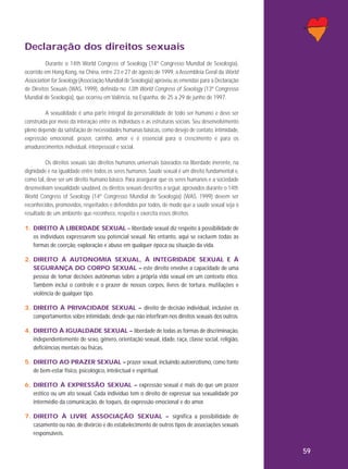 Declaração dos direitos sexuais
Durante o 14th World Congress of Sexology (14º Congresso Mundial de Sexologia),
ocorrido em Hong Kong, na China, entre 23 e 27 de agosto de 1999, a Assembleia Geral da World
Association for Sexology (Associação Mundial de Sexologia) aprovou as emendas para a Declaração
de Direitos Sexuais (WAS, 1999), definida no 13th World Congress of Sexology (13º Congresso
Mundial de Sexologia), que ocorreu em Valência, na Espanha, de 25 a 29 de junho de 1997.
A sexualidade é uma parte integral da personalidade de todo ser humano e deve ser
construída por meio da interação entre os indivíduos e as estruturas sociais. Seu desenvolvimento
pleno depende da satisfação de necessidades humanas básicas, como desejo de contato, intimidade,
expressão emocional, prazer, carinho, amor e é essencial para o crescimento e para os
amadurecimentos individual, interpessoal e social.
Os direitos sexuais são direitos humanos universais baseados na liberdade inerente, na
dignidade e na igualdade entre todos os seres humanos. Saúde sexual é um direito fundamental e,
como tal, deve ser um direito humano básico. Para assegurar que os seres humanos e a sociedade
desenvolvam sexualidade saudável, os direitos sexuais descritos a seguir, aprovados durante o 14th
World Congress of Sexology (14º Congresso Mundial de Sexologia) (WAS, 1999) devem ser
reconhecidos, promovidos, respeitados e defendidos por todos, de modo que a saúde sexual seja o
resultado de um ambiente que reconhece, respeita e exercita esses direitos.
1. DIREITO À LIBERDADE SEXUAL – liberdade sexual diz respeito à possibilidade de
os indivíduos expressarem seu potencial sexual. No entanto, aqui se excluem todas as
formas de coerção, exploração e abuso em qualquer época ou situação da vida.
2. DIREITO À AUTONOMIA SEXUAL, À INTEGRIDADE SEXUAL E À
SEGURANÇA DO CORPO SEXUAL – este direito envolve a capacidade de uma
pessoa de tomar decisões autônomas sobre a própria vida sexual em um contexto ético.
Também inclui o controle e o prazer de nossos corpos, livres de tortura, mutilações e
violência de qualquer tipo.
3. DIREITO À PRIVACIDADE SEXUAL – direito de decisão individual, inclusive os
comportamentos sobre intimidade, desde que não interfiram nos direitos sexuais dos outros.
4. DIREITO À IGUALDADE SEXUAL – liberdade de todas as formas de discriminação,
independentemente de sexo, gênero, orientação sexual, idade, raça, classe social, religião,
deficiências mentais ou físicas.
5. DIREITO AO PRAZER SEXUAL – prazer sexual, incluindo autoerotismo, como fonte
de bem-estar físico, psicológico, intelectual e espiritual.
6. DIREITO À EXPRESSÃO SEXUAL – expressão sexual é mais do que um prazer
erótico ou um ato sexual. Cada indivíduo tem o direito de expressar sua sexualidade por
intermédio da comunicação, de toques, da expressão emocional e do amor.
7. DIREITO À LIVRE ASSOCIAÇÃO SEXUAL – significa a possibilidade de
casamento ou não, de divórcio e do estabelecimento de outros tipos de associações sexuais
responsáveis.

59

 