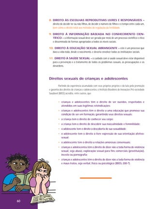 8. DIREITO ÀS ESCOLHAS REPRODUTIVAS LIVRES E RESPONSÁVEIS –
direito de decidir ter ou não filhos, de decidir o número de filhos e o tempo entre cada um,
bem como o direito total aos métodos de regulação da fertilidade.
9. DIREITO À INFORMAÇÃO BASEADA NO CONHECIMENTO CIENTÍFICO – a informação sexual deve ser gerada por meio de um processo científico e ético
e disseminada de formas apropriadas a todos os níveis sociais.
10. DIREITO À EDUCAÇÃO SEXUAL ABRANGENTE – este é um processo que
dura a vida toda, desde o nascimento, e deveria envolver todas as instituições sociais.
11. DIREITO À SAÚDE SEXUAL – o cuidado com a saúde sexual deve estar disponível
para a prevenção e o tratamento de todos os problemas sexuais, as preocupações e as
desordens.

Direitos sexuais de crianças e adolescentes
Partindo da experiência acumulada com seus próprios projetos e da luta pela promoção
e garantia dos direitos de crianças e adolescentes, o Instituto Brasileiro de Inovações Pró-sociedade
Saudável (IBISS) acredita, entre outros, que:
• crianças e adolescentes têm o direito de ser ouvidos, respeitados e
atendidos em suas legítimas reivindicações;
• crianças e adolescentes têm o direito a uma educação que promova sua
condição de ser em formação, garantindo seus direitos sexuais;
• a criança tem o direito de conhecer seu corpo;
• a criança tem o direito de descobrir sua masculinidade e feminilidade;
• o adolescente tem o direito à descoberta de sua sexualidade;
• o adolescente tem o direito à livre expressão de sua orientação afetivosexual;
• o adolescente tem o direito a relações amorosas consensuais;
• crianças e adolescentes têm o direito de dizer não a toda forma de violência
sexual, seja abuso, exploração sexual para fins comerciais (prostituição),
incesto ou pornografia;
• crianças e adolescentes têm o direito de dizer não a toda forma de violência
e maus-tratos, seja verbal, físico ou psicológico (IBISS, 200-?).

60

 
