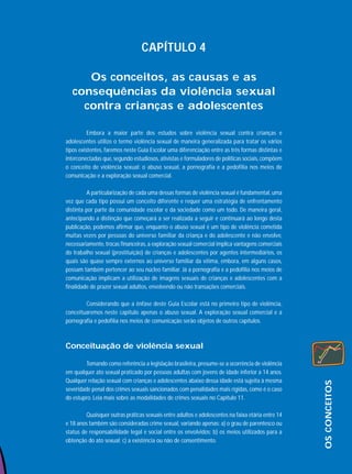 CAPÍTULO 4
Os conceitos, as causas e as
consequências da violência sexual
contra crianças e adolescentes
Embora a maior parte dos estudos sobre violência sexual contra crianças e
adolescentes utilize o termo violência sexual de maneira generalizada para tratar os vários
tipos existentes, faremos neste Guia Escolar uma diferenciação entre as três formas distintas e
interconectadas que, segundo estudiosos, ativistas e formuladores de políticas sociais, compõem
o conceito de violência sexual: o abuso sexual, a pornografia e a pedofilia nos meios de
comunicação e a exploração sexual comercial.
A particularização de cada uma dessas formas de violência sexual é fundamental, uma
vez que cada tipo possui um conceito diferente e requer uma estratégia de enfrentamento
distinta por parte da comunidade escolar e da sociedade como um todo. De maneira geral,
antecipando a distinção que começará a ser realizada a seguir e continuará ao longo desta
publicação, podemos afirmar que, enquanto o abuso sexual é um tipo de violência cometida
muitas vezes por pessoas do universo familiar da criança e do adolescente e não envolve,
necessariamente, trocas financeiras, a exploração sexual comercial implica vantagens comerciais
do trabalho sexual (prostituição) de crianças e adolescentes por agentes intermediários, os
quais são quase sempre externos ao universo familiar da vítima, embora, em alguns casos,
possam também pertencer ao seu núcleo familiar. Já a pornografia e a pedofilia nos meios de
comunicação implicam a utilização de imagens sexuais de crianças e adolescentes com a
finalidade de prazer sexual adultos, envolvendo ou não transações comerciais.
Considerando que a ênfase deste Guia Escolar está no primeiro tipo de violência,
conceituaremos neste capítulo apenas o abuso sexual. A exploração sexual comercial e a
pornografia e pedofilia nos meios de comunicação serão objetos de outros capítulos.

Tomando como referência a legislação brasileira, presume-se a ocorrência de violência
em qualquer ato sexual praticado por pessoas adultas com jovens de idade inferior a 14 anos.
Qualquer relação sexual com crianças e adolescentes abaixo dessa idade está sujeita à mesma
severidade penal dos crimes sexuais sancionados com penalidades mais rígidas, como é o caso
do estupro. Leia mais sobre as modalidades de crimes sexuais no Capítulo 11.
Quaisquer outras práticas sexuais entre adultos e adolescentes na faixa etária entre 14
e 18 anos também são consideradas crime sexual, variando apenas: a) o grau de parentesco ou
status de responsabilidade legal e social entre os envolvidos; b) os meios utilizados para a
obtenção do ato sexual; c) a existência ou não de consentimento.

OS CONCEITOS

Conceituação de violência sexual

 