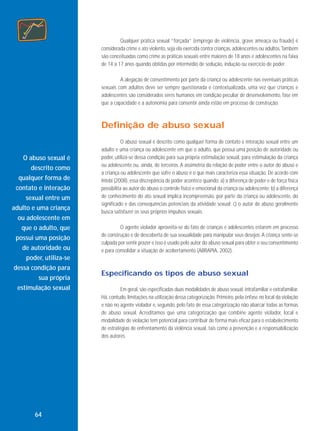 Qualquer prática sexual “forçada” (emprego de violência, grave ameaça ou fraude) é
considerada crime e ato violento, seja ela exercida contra crianças, adolescentes ou adultos. Também
são conceituadas como crime as práticas sexuais entre maiores de 18 anos e adolescentes na faixa
de 14 a 17 anos quando obtidas por intermédio de sedução, indução ou exercício de poder.
A alegação de consentimento por parte da criança ou adolescente nas eventuais práticas
sexuais com adultos deve ser sempre questionada e contextualizada, uma vez que crianças e
adolescentes são considerados seres humanos em condição peculiar de desenvolvimento, fase em
que a capacidade e a autonomia para consentir ainda estão em processo de construção.

Definição de abuso sexual

O abuso sexual é
descrito como
qualquer forma de
contato e interação
sexual entre um
adulto e uma criança
ou adolescente em
que o adulto, que
possui uma posição
de autoridade ou
poder, utiliza-se
dessa condição para
sua própria
estimulação sexual

64

O abuso sexual é descrito como qualquer forma de contato e interação sexual entre um
adulto e uma criança ou adolescente em que o adulto, que possui uma posição de autoridade ou
poder, utiliza-se dessa condição para sua própria estimulação sexual, para estimulação da criança
ou adolescente ou, ainda, de terceiros. A assimetria da relação de poder entre o autor do abuso e
a criança ou adolescente que sofre o abuso é o que mais caracteriza essa situação. De acordo com
Intebi (2008), essa discrepância de poder acontece quando: a) a diferença de poder e de força física
possibilita ao autor do abuso o controle físico e emocional da criança ou adolescente; b) a diferença
de conhecimento do ato sexual implica incompreensão, por parte da criança ou adolescente, do
significado e das consequências potenciais da atividade sexual; c) o autor de abuso geralmente
busca satisfazer os seus próprios impulsos sexuais.
O agente violador aproveita-se do fato de crianças e adolescentes estarem em processo
de construção e de descoberta de sua sexualidade para manipular seus desejos. A criança sente-se
culpada por sentir prazer e isso é usado pelo autor do abuso sexual para obter o seu consentimento
e para consolidar a situação de acobertamento (ABRAPIA, 2002).

Especificando os tipos de abuso sexual
Em geral, são especificadas duas modalidades de abuso sexual: intrafamiliar e extrafamiliar.
Há, contudo, limitações na utilização dessa categorização. Primeiro, pela ênfase no local da violação
e não no agente violador e, segundo, pelo fato de essa categorização não abarcar todas as formas
de abuso sexual. Acreditamos que uma categorização que combine agente violador, local e
modalidade de violação tem potencial para contribuir de forma mais eficaz para o estabelecimento
de estratégias de enfrentamento da violência sexual, tais como a prevenção e a responsabilização
dos autores.

 
