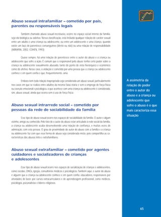 Abuso sexual intrafamiliar – cometido por pais,
parentes ou responsáveis legais
Também chamado abuso sexual incestuoso, ocorre no espaço social interno da família,
seja ela biológica ou adotiva. Nessa classificação, está incluída qualquer relação de caráter sexual
entre um adulto e uma criança ou adolescente, ou entre um adolescente e uma criança, quando
existe um laço de parentesco consanguíneo (direto ou não) ou uma relação de responsabilidade
(ABRAPIA, 2002, COHEN, 1993).
Quase sempre, há uma relação de parentesco entre o autor do abuso e a criança ou
adolescente que sofre a ação. É comum que o responsável pelo abuso tenha certo poder sobre a
criança ou adolescente sexualmente abusado, tanto do ponto de vista hierárquico e econômico
como do afetivo. Nesse caso, a violação é cometida por uma pessoa que a criança ou adolescente
conhece e em quem confia e que, frequentemente, ama.
Embora nem toda relação inapropriada seja considerada um abuso sexual, particularmente
nos casos em que se realiza entre adultos da mesma faixa etária e sem o emprego de força física
ou coerção emocional e psicológica, a que acontece com uma criança ou adolescente é considerada,
sim, abuso sexual, ainda que ocorra sem o uso de força física.

Abuso sexual intrarrede social – cometido por
pessoas da rede de sociabilidade da família
Esse tipo de abuso sexual ocorre nos espaços de sociabilidade da família. O autor é algum
vizinho, amigo ou conhecido. Pelo fato de o autor do abuso estar articulado à rede social da família,
a criança ou adolescente acaba desenvolvendo uma relação de confiança, e muitas vezes de
admiração, com esta pessoa. O grau de proximidade do autor do abuso com a família e a criança
ou adolescente faz com que essa forma de abuso seja considerada mista, pois compartilha as características dos abusos intra e extrafamiliares.

A assimetria da
relação de poder
entre o autor do
abuso e a criança ou
adolescente que
sofre o abuso é o que
mais caracteriza essa
situação

Abuso sexual extrafamiliar – cometido por agentes
cuidadores e socializadores de crianças
e adolescentes
Esse tipo de abuso sexual ocorre nos espaços de socialização de crianças e adolescentes,
como escolas, ONGs, igrejas, consultórios médicos e psicológicos. Também aqui, o autor do abuso
é alguém que a criança ou adolescente conhece e em quem confia: educadores, responsáveis por
atividades de lazer, por cursos extracurriculares e de aprendizagem profissional, como médicos,
psicólogos, psicanalistas e líderes religiosos.

65

 